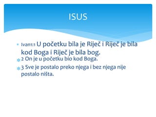  Ivan1:1 U početku bila je Riječ i Riječ je bila
kod Boga i Riječ je bila bog.
2 On je u početku bio kod Boga.
3 Sve je postalo preko njega i bez njega nije
postalo ništa.
ISUS
 