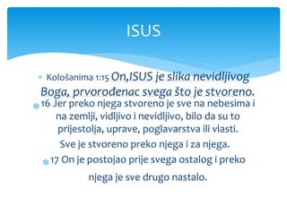  Kološanima 1:15 On,ISUS je slika nevidljivog
Boga, prvorođenac svega što je stvoreno.
16 Jer preko njega stvoreno je sve na nebesima i
na zemlji, vidljivo i nevidljivo, bilo da su to
prijestolja, uprave, poglavarstva ili vlasti.
Sve je stvoreno preko njega i za njega.
17 On je postojao prije svega ostalog i preko
njega je sve drugo nastalo.
ISUS
 