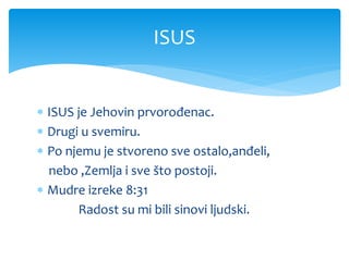  ISUS je Jehovin prvorođenac.
 Drugi u svemiru.
 Po njemu je stvoreno sve ostalo,anđeli,
nebo ,Zemlja i sve što postoji.
 Mudre izreke 8:31
Radost su mi bili sinovi ljudski.
ISUS
 