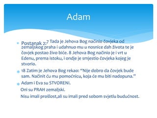  Postanak 2:7 Tada je Jehova Bog načinio čovjeka od
zemaljskog praha i udahnuo mu u nosnice dah života te je
čovjek postao živo biće. 8 Jehova Bog načinio je i vrt u
Edenu, prema istoku, i ondje je smjestio čovjeka kojeg je
stvorio.
 18 Zatim je Jehova Bog rekao: “Nije dobro da čovjek bude
sam. Načinit ću mu pomoćnicu, koja će mu biti nadopuna.”
 Adam i Eva su STVORENI.
Oni su PRAH zemaljski.
Nisu imali prošlost,ali su imali pred sobom svjetlu budućnost.
Adam
 