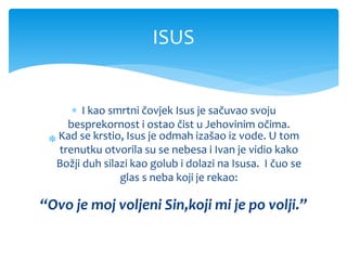  I kao smrtni čovjek Isus je sačuvao svoju
besprekornost i ostao čist u Jehovinim očima.
Kad se krstio, Isus je odmah izašao iz vode. U tom
trenutku otvorila su se nebesa i Ivan je vidio kako
Božji duh silazi kao golub i dolazi na Isusa. I čuo se
glas s neba koji je rekao:
“Ovo je moj voljeni Sin,koji mi je po volji.”
ISUS
 