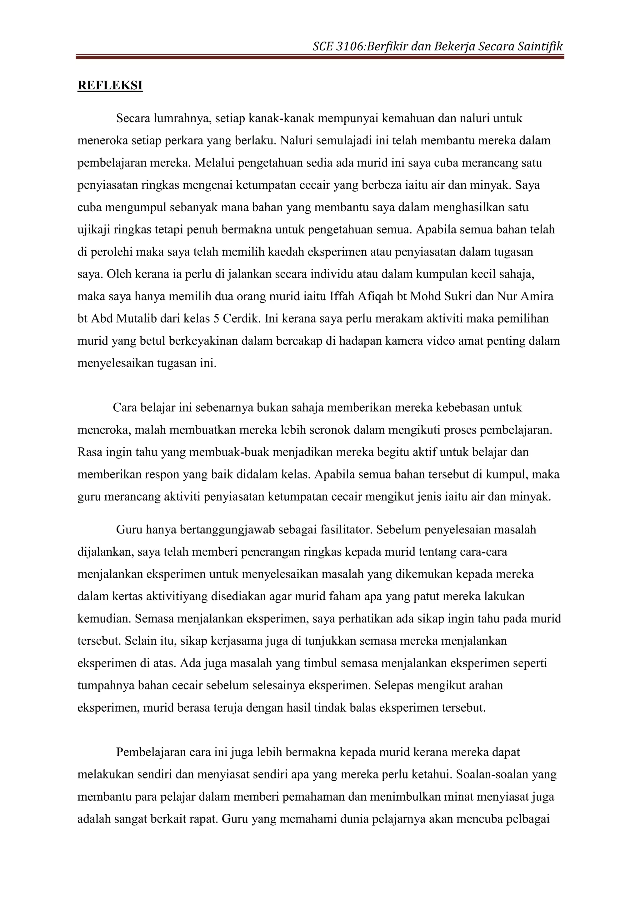 SCE 3106:Berfikir dan Bekerja Secara Saintifik
REFLEKSI
Secara lumrahnya, setiap kanak-kanak mempunyai kemahuan dan naluri untuk
meneroka setiap perkara yang berlaku. Naluri semulajadi ini telah membantu mereka dalam
pembelajaran mereka. Melalui pengetahuan sedia ada murid ini saya cuba merancang satu
penyiasatan ringkas mengenai ketumpatan cecair yang berbeza iaitu air dan minyak. Saya
cuba mengumpul sebanyak mana bahan yang membantu saya dalam menghasilkan satu
ujikaji ringkas tetapi penuh bermakna untuk pengetahuan semua. Apabila semua bahan telah
di perolehi maka saya telah memilih kaedah eksperimen atau penyiasatan dalam tugasan
saya. Oleh kerana ia perlu di jalankan secara individu atau dalam kumpulan kecil sahaja,
maka saya hanya memilih dua orang murid iaitu Iffah Afiqah bt Mohd Sukri dan Nur Amira
bt Abd Mutalib dari kelas 5 Cerdik. Ini kerana saya perlu merakam aktiviti maka pemilihan
murid yang betul berkeyakinan dalam bercakap di hadapan kamera video amat penting dalam
menyelesaikan tugasan ini.
Cara belajar ini sebenarnya bukan sahaja memberikan mereka kebebasan untuk
meneroka, malah membuatkan mereka lebih seronok dalam mengikuti proses pembelajaran.
Rasa ingin tahu yang membuak-buak menjadikan mereka begitu aktif untuk belajar dan
memberikan respon yang baik didalam kelas. Apabila semua bahan tersebut di kumpul, maka
guru merancang aktiviti penyiasatan ketumpatan cecair mengikut jenis iaitu air dan minyak.
Guru hanya bertanggungjawab sebagai fasilitator. Sebelum penyelesaian masalah
dijalankan, saya telah memberi penerangan ringkas kepada murid tentang cara-cara
menjalankan eksperimen untuk menyelesaikan masalah yang dikemukan kepada mereka
dalam kertas aktivitiyang disediakan agar murid faham apa yang patut mereka lakukan
kemudian. Semasa menjalankan eksperimen, saya perhatikan ada sikap ingin tahu pada murid
tersebut. Selain itu, sikap kerjasama juga di tunjukkan semasa mereka menjalankan
eksperimen di atas. Ada juga masalah yang timbul semasa menjalankan eksperimen seperti
tumpahnya bahan cecair sebelum selesainya eksperimen. Selepas mengikut arahan
eksperimen, murid berasa teruja dengan hasil tindak balas eksperimen tersebut.
Pembelajaran cara ini juga lebih bermakna kepada murid kerana mereka dapat
melakukan sendiri dan menyiasat sendiri apa yang mereka perlu ketahui. Soalan-soalan yang
membantu para pelajar dalam memberi pemahaman dan menimbulkan minat menyiasat juga
adalah sangat berkait rapat. Guru yang memahami dunia pelajarnya akan mencuba pelbagai
 