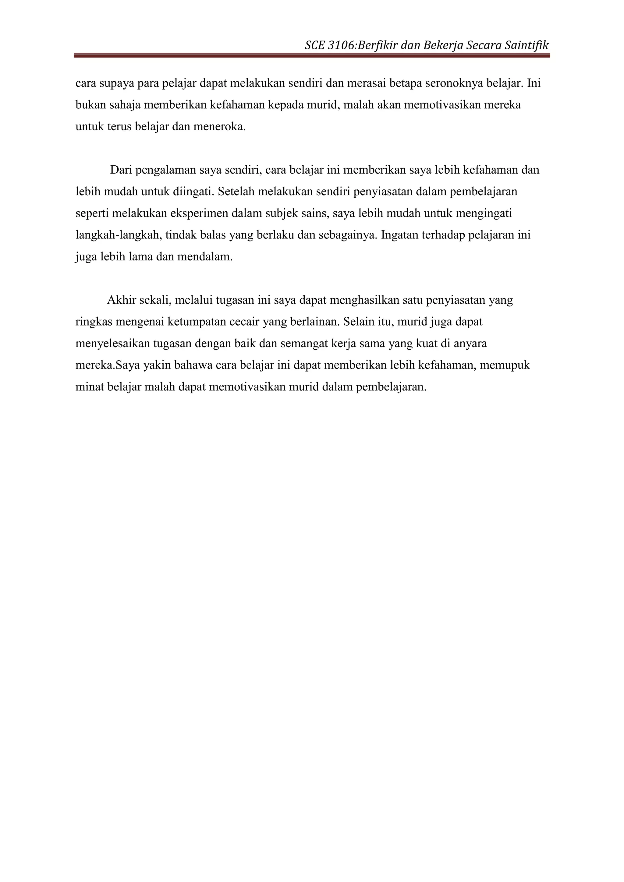 SCE 3106:Berfikir dan Bekerja Secara Saintifik
cara supaya para pelajar dapat melakukan sendiri dan merasai betapa seronoknya belajar. Ini
bukan sahaja memberikan kefahaman kepada murid, malah akan memotivasikan mereka
untuk terus belajar dan meneroka.
Dari pengalaman saya sendiri, cara belajar ini memberikan saya lebih kefahaman dan
lebih mudah untuk diingati. Setelah melakukan sendiri penyiasatan dalam pembelajaran
seperti melakukan eksperimen dalam subjek sains, saya lebih mudah untuk mengingati
langkah-langkah, tindak balas yang berlaku dan sebagainya. Ingatan terhadap pelajaran ini
juga lebih lama dan mendalam.
Akhir sekali, melalui tugasan ini saya dapat menghasilkan satu penyiasatan yang
ringkas mengenai ketumpatan cecair yang berlainan. Selain itu, murid juga dapat
menyelesaikan tugasan dengan baik dan semangat kerja sama yang kuat di anyara
mereka.Saya yakin bahawa cara belajar ini dapat memberikan lebih kefahaman, memupuk
minat belajar malah dapat memotivasikan murid dalam pembelajaran.
 