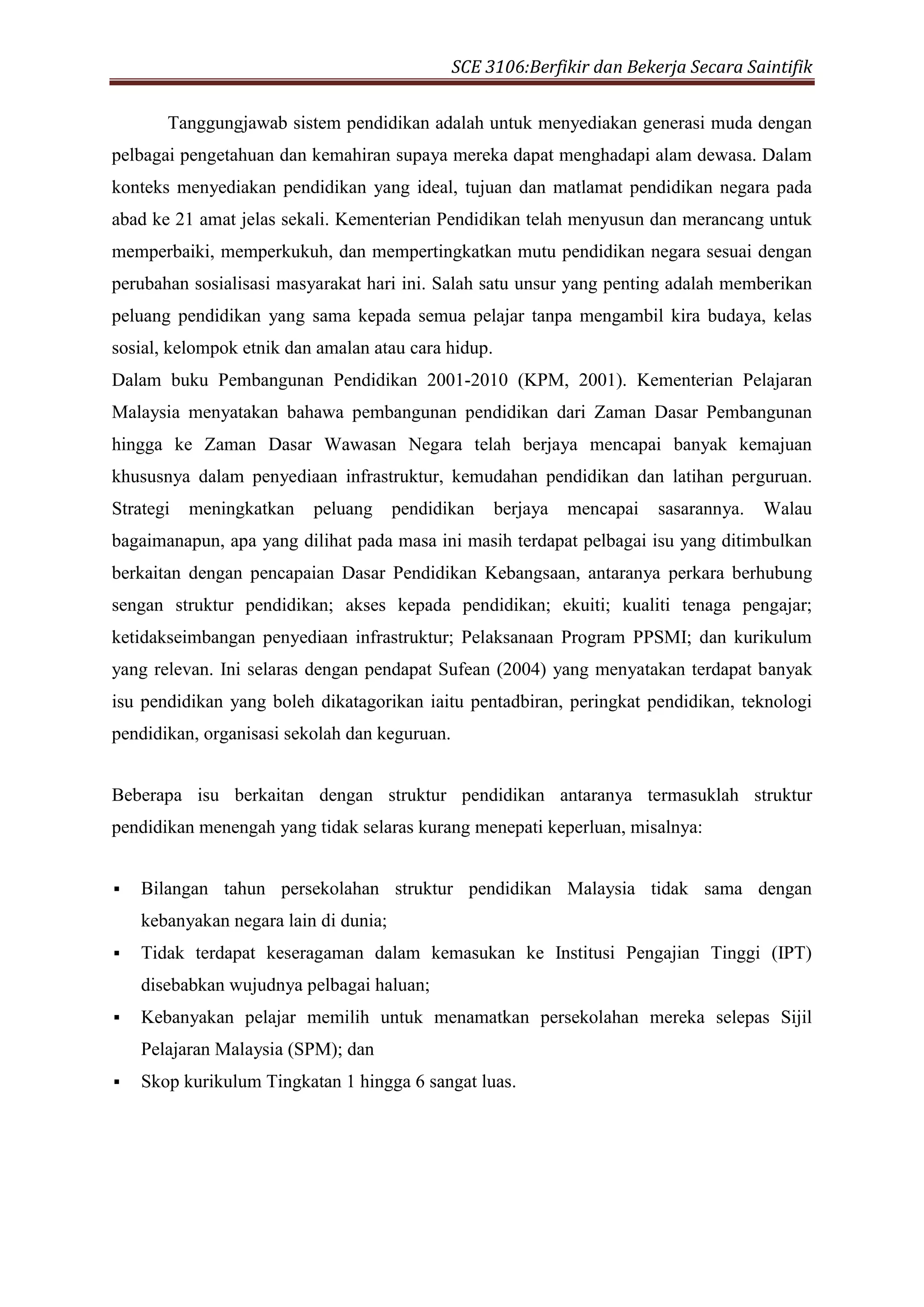SCE 3106:Berfikir dan Bekerja Secara Saintifik
Tanggungjawab sistem pendidikan adalah untuk menyediakan generasi muda dengan
pelbagai pengetahuan dan kemahiran supaya mereka dapat menghadapi alam dewasa. Dalam
konteks menyediakan pendidikan yang ideal, tujuan dan matlamat pendidikan negara pada
abad ke 21 amat jelas sekali. Kementerian Pendidikan telah menyusun dan merancang untuk
memperbaiki, memperkukuh, dan mempertingkatkan mutu pendidikan negara sesuai dengan
perubahan sosialisasi masyarakat hari ini. Salah satu unsur yang penting adalah memberikan
peluang pendidikan yang sama kepada semua pelajar tanpa mengambil kira budaya, kelas
sosial, kelompok etnik dan amalan atau cara hidup.
Dalam buku Pembangunan Pendidikan 2001-2010 (KPM, 2001). Kementerian Pelajaran
Malaysia menyatakan bahawa pembangunan pendidikan dari Zaman Dasar Pembangunan
hingga ke Zaman Dasar Wawasan Negara telah berjaya mencapai banyak kemajuan
khususnya dalam penyediaan infrastruktur, kemudahan pendidikan dan latihan perguruan.
Strategi meningkatkan peluang pendidikan berjaya mencapai sasarannya. Walau
bagaimanapun, apa yang dilihat pada masa ini masih terdapat pelbagai isu yang ditimbulkan
berkaitan dengan pencapaian Dasar Pendidikan Kebangsaan, antaranya perkara berhubung
sengan struktur pendidikan; akses kepada pendidikan; ekuiti; kualiti tenaga pengajar;
ketidakseimbangan penyediaan infrastruktur; Pelaksanaan Program PPSMI; dan kurikulum
yang relevan. Ini selaras dengan pendapat Sufean (2004) yang menyatakan terdapat banyak
isu pendidikan yang boleh dikatagorikan iaitu pentadbiran, peringkat pendidikan, teknologi
pendidikan, organisasi sekolah dan keguruan.
Beberapa isu berkaitan dengan struktur pendidikan antaranya termasuklah struktur
pendidikan menengah yang tidak selaras kurang menepati keperluan, misalnya:
 Bilangan tahun persekolahan struktur pendidikan Malaysia tidak sama dengan
kebanyakan negara lain di dunia;
 Tidak terdapat keseragaman dalam kemasukan ke Institusi Pengajian Tinggi (IPT)
disebabkan wujudnya pelbagai haluan;
 Kebanyakan pelajar memilih untuk menamatkan persekolahan mereka selepas Sijil
Pelajaran Malaysia (SPM); dan
 Skop kurikulum Tingkatan 1 hingga 6 sangat luas.
 