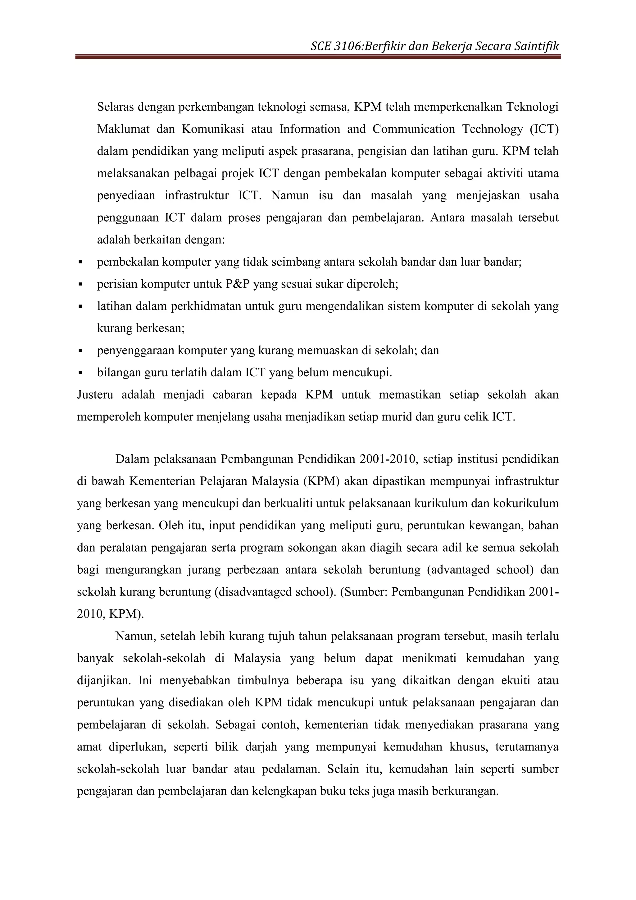 SCE 3106:Berfikir dan Bekerja Secara Saintifik
Selaras dengan perkembangan teknologi semasa, KPM telah memperkenalkan Teknologi
Maklumat dan Komunikasi atau Information and Communication Technology (ICT)
dalam pendidikan yang meliputi aspek prasarana, pengisian dan latihan guru. KPM telah
melaksanakan pelbagai projek ICT dengan pembekalan komputer sebagai aktiviti utama
penyediaan infrastruktur ICT. Namun isu dan masalah yang menjejaskan usaha
penggunaan ICT dalam proses pengajaran dan pembelajaran. Antara masalah tersebut
adalah berkaitan dengan:
 pembekalan komputer yang tidak seimbang antara sekolah bandar dan luar bandar;
 perisian komputer untuk P&P yang sesuai sukar diperoleh;
 latihan dalam perkhidmatan untuk guru mengendalikan sistem komputer di sekolah yang
kurang berkesan;
 penyenggaraan komputer yang kurang memuaskan di sekolah; dan
 bilangan guru terlatih dalam ICT yang belum mencukupi.
Justeru adalah menjadi cabaran kepada KPM untuk memastikan setiap sekolah akan
memperoleh komputer menjelang usaha menjadikan setiap murid dan guru celik ICT.
Dalam pelaksanaan Pembangunan Pendidikan 2001-2010, setiap institusi pendidikan
di bawah Kementerian Pelajaran Malaysia (KPM) akan dipastikan mempunyai infrastruktur
yang berkesan yang mencukupi dan berkualiti untuk pelaksanaan kurikulum dan kokurikulum
yang berkesan. Oleh itu, input pendidikan yang meliputi guru, peruntukan kewangan, bahan
dan peralatan pengajaran serta program sokongan akan diagih secara adil ke semua sekolah
bagi mengurangkan jurang perbezaan antara sekolah beruntung (advantaged school) dan
sekolah kurang beruntung (disadvantaged school). (Sumber: Pembangunan Pendidikan 2001-
2010, KPM).
Namun, setelah lebih kurang tujuh tahun pelaksanaan program tersebut, masih terlalu
banyak sekolah-sekolah di Malaysia yang belum dapat menikmati kemudahan yang
dijanjikan. Ini menyebabkan timbulnya beberapa isu yang dikaitkan dengan ekuiti atau
peruntukan yang disediakan oleh KPM tidak mencukupi untuk pelaksanaan pengajaran dan
pembelajaran di sekolah. Sebagai contoh, kementerian tidak menyediakan prasarana yang
amat diperlukan, seperti bilik darjah yang mempunyai kemudahan khusus, terutamanya
sekolah-sekolah luar bandar atau pedalaman. Selain itu, kemudahan lain seperti sumber
pengajaran dan pembelajaran dan kelengkapan buku teks juga masih berkurangan.
 