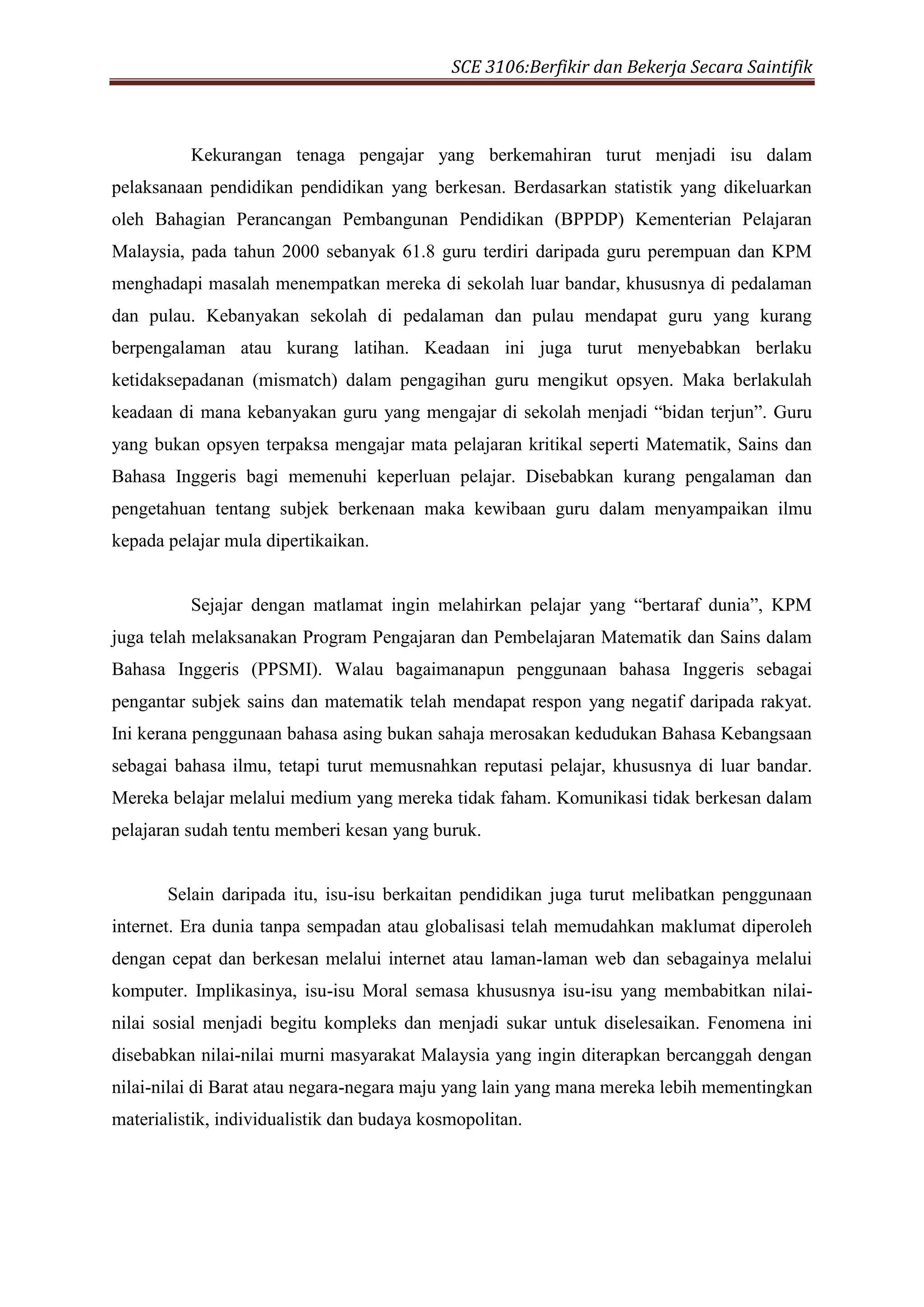 SCE 3106:Berfikir dan Bekerja Secara Saintifik
Kekurangan tenaga pengajar yang berkemahiran turut menjadi isu dalam
pelaksanaan pendidikan pendidikan yang berkesan. Berdasarkan statistik yang dikeluarkan
oleh Bahagian Perancangan Pembangunan Pendidikan (BPPDP) Kementerian Pelajaran
Malaysia, pada tahun 2000 sebanyak 61.8 guru terdiri daripada guru perempuan dan KPM
menghadapi masalah menempatkan mereka di sekolah luar bandar, khususnya di pedalaman
dan pulau. Kebanyakan sekolah di pedalaman dan pulau mendapat guru yang kurang
berpengalaman atau kurang latihan. Keadaan ini juga turut menyebabkan berlaku
ketidaksepadanan (mismatch) dalam pengagihan guru mengikut opsyen. Maka berlakulah
keadaan di mana kebanyakan guru yang mengajar di sekolah menjadi “bidan terjun”. Guru
yang bukan opsyen terpaksa mengajar mata pelajaran kritikal seperti Matematik, Sains dan
Bahasa Inggeris bagi memenuhi keperluan pelajar. Disebabkan kurang pengalaman dan
pengetahuan tentang subjek berkenaan maka kewibaan guru dalam menyampaikan ilmu
kepada pelajar mula dipertikaikan.
Sejajar dengan matlamat ingin melahirkan pelajar yang “bertaraf dunia”, KPM
juga telah melaksanakan Program Pengajaran dan Pembelajaran Matematik dan Sains dalam
Bahasa Inggeris (PPSMI). Walau bagaimanapun penggunaan bahasa Inggeris sebagai
pengantar subjek sains dan matematik telah mendapat respon yang negatif daripada rakyat.
Ini kerana penggunaan bahasa asing bukan sahaja merosakan kedudukan Bahasa Kebangsaan
sebagai bahasa ilmu, tetapi turut memusnahkan reputasi pelajar, khususnya di luar bandar.
Mereka belajar melalui medium yang mereka tidak faham. Komunikasi tidak berkesan dalam
pelajaran sudah tentu memberi kesan yang buruk.
Selain daripada itu, isu-isu berkaitan pendidikan juga turut melibatkan penggunaan
internet. Era dunia tanpa sempadan atau globalisasi telah memudahkan maklumat diperoleh
dengan cepat dan berkesan melalui internet atau laman-laman web dan sebagainya melalui
komputer. Implikasinya, isu-isu Moral semasa khususnya isu-isu yang membabitkan nilai-
nilai sosial menjadi begitu kompleks dan menjadi sukar untuk diselesaikan. Fenomena ini
disebabkan nilai-nilai murni masyarakat Malaysia yang ingin diterapkan bercanggah dengan
nilai-nilai di Barat atau negara-negara maju yang lain yang mana mereka lebih mementingkan
materialistik, individualistik dan budaya kosmopolitan.
 