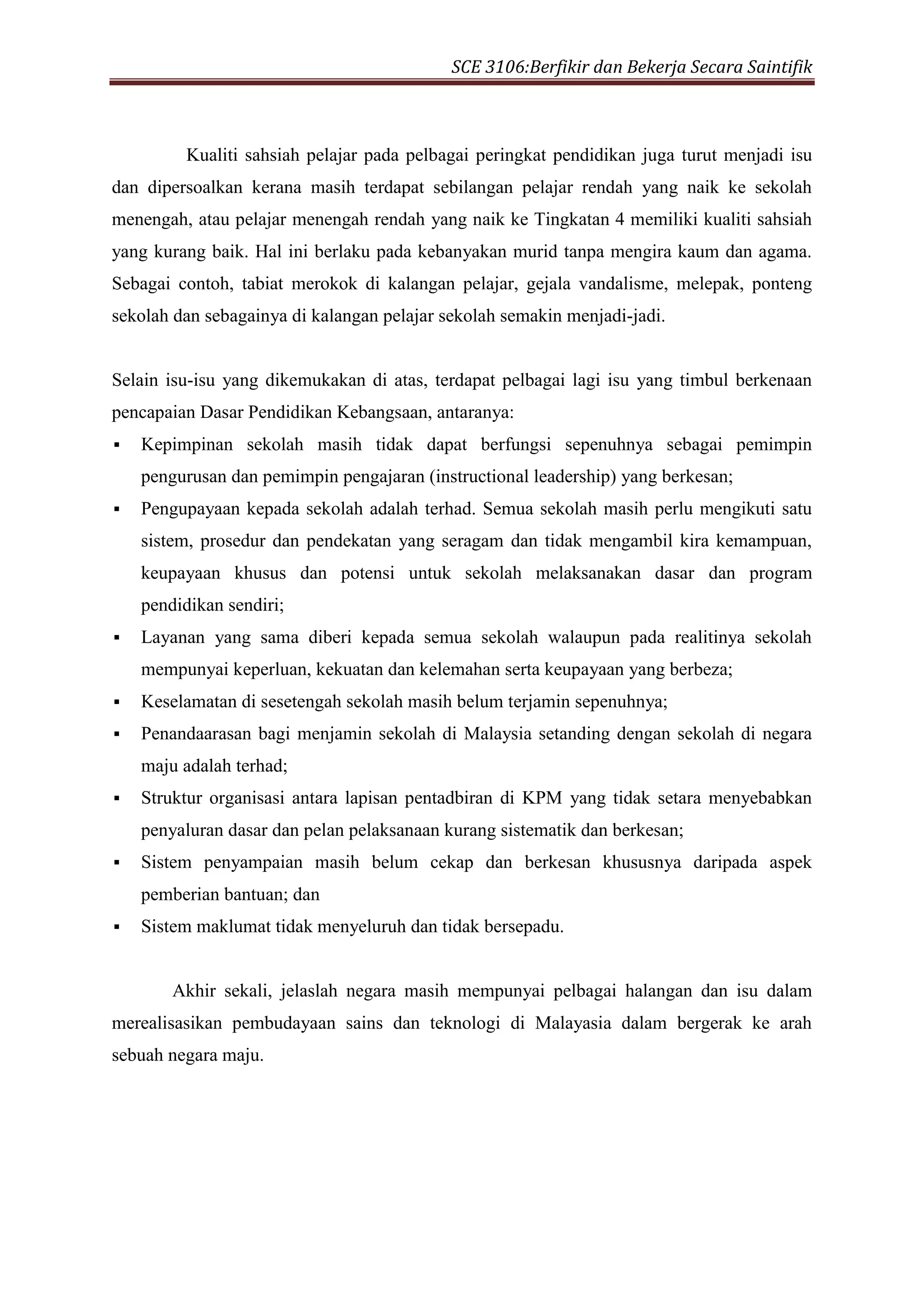 SCE 3106:Berfikir dan Bekerja Secara Saintifik
Kualiti sahsiah pelajar pada pelbagai peringkat pendidikan juga turut menjadi isu
dan dipersoalkan kerana masih terdapat sebilangan pelajar rendah yang naik ke sekolah
menengah, atau pelajar menengah rendah yang naik ke Tingkatan 4 memiliki kualiti sahsiah
yang kurang baik. Hal ini berlaku pada kebanyakan murid tanpa mengira kaum dan agama.
Sebagai contoh, tabiat merokok di kalangan pelajar, gejala vandalisme, melepak, ponteng
sekolah dan sebagainya di kalangan pelajar sekolah semakin menjadi-jadi.
Selain isu-isu yang dikemukakan di atas, terdapat pelbagai lagi isu yang timbul berkenaan
pencapaian Dasar Pendidikan Kebangsaan, antaranya:
 Kepimpinan sekolah masih tidak dapat berfungsi sepenuhnya sebagai pemimpin
pengurusan dan pemimpin pengajaran (instructional leadership) yang berkesan;
 Pengupayaan kepada sekolah adalah terhad. Semua sekolah masih perlu mengikuti satu
sistem, prosedur dan pendekatan yang seragam dan tidak mengambil kira kemampuan,
keupayaan khusus dan potensi untuk sekolah melaksanakan dasar dan program
pendidikan sendiri;
 Layanan yang sama diberi kepada semua sekolah walaupun pada realitinya sekolah
mempunyai keperluan, kekuatan dan kelemahan serta keupayaan yang berbeza;
 Keselamatan di sesetengah sekolah masih belum terjamin sepenuhnya;
 Penandaarasan bagi menjamin sekolah di Malaysia setanding dengan sekolah di negara
maju adalah terhad;
 Struktur organisasi antara lapisan pentadbiran di KPM yang tidak setara menyebabkan
penyaluran dasar dan pelan pelaksanaan kurang sistematik dan berkesan;
 Sistem penyampaian masih belum cekap dan berkesan khususnya daripada aspek
pemberian bantuan; dan
 Sistem maklumat tidak menyeluruh dan tidak bersepadu.
Akhir sekali, jelaslah negara masih mempunyai pelbagai halangan dan isu dalam
merealisasikan pembudayaan sains dan teknologi di Malayasia dalam bergerak ke arah
sebuah negara maju.
 