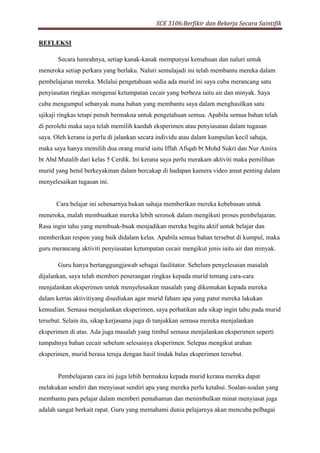 SCE 3106:Berfikir dan Bekerja Secara Saintifik
REFLEKSI
Secara lumrahnya, setiap kanak-kanak mempunyai kemahuan dan naluri untuk
meneroka setiap perkara yang berlaku. Naluri semulajadi ini telah membantu mereka dalam
pembelajaran mereka. Melalui pengetahuan sedia ada murid ini saya cuba merancang satu
penyiasatan ringkas mengenai ketumpatan cecair yang berbeza iaitu air dan minyak. Saya
cuba mengumpul sebanyak mana bahan yang membantu saya dalam menghasilkan satu
ujikaji ringkas tetapi penuh bermakna untuk pengetahuan semua. Apabila semua bahan telah
di perolehi maka saya telah memilih kaedah eksperimen atau penyiasatan dalam tugasan
saya. Oleh kerana ia perlu di jalankan secara individu atau dalam kumpulan kecil sahaja,
maka saya hanya memilih dua orang murid iaitu Iffah Afiqah bt Mohd Sukri dan Nur Amira
bt Abd Mutalib dari kelas 5 Cerdik. Ini kerana saya perlu merakam aktiviti maka pemilihan
murid yang betul berkeyakinan dalam bercakap di hadapan kamera video amat penting dalam
menyelesaikan tugasan ini.
Cara belajar ini sebenarnya bukan sahaja memberikan mereka kebebasan untuk
meneroka, malah membuatkan mereka lebih seronok dalam mengikuti proses pembelajaran.
Rasa ingin tahu yang membuak-buak menjadikan mereka begitu aktif untuk belajar dan
memberikan respon yang baik didalam kelas. Apabila semua bahan tersebut di kumpul, maka
guru merancang aktiviti penyiasatan ketumpatan cecair mengikut jenis iaitu air dan minyak.
Guru hanya bertanggungjawab sebagai fasilitator. Sebelum penyelesaian masalah
dijalankan, saya telah memberi penerangan ringkas kepada murid tentang cara-cara
menjalankan eksperimen untuk menyelesaikan masalah yang dikemukan kepada mereka
dalam kertas aktivitiyang disediakan agar murid faham apa yang patut mereka lakukan
kemudian. Semasa menjalankan eksperimen, saya perhatikan ada sikap ingin tahu pada murid
tersebut. Selain itu, sikap kerjasama juga di tunjukkan semasa mereka menjalankan
eksperimen di atas. Ada juga masalah yang timbul semasa menjalankan eksperimen seperti
tumpahnya bahan cecair sebelum selesainya eksperimen. Selepas mengikut arahan
eksperimen, murid berasa teruja dengan hasil tindak balas eksperimen tersebut.
Pembelajaran cara ini juga lebih bermakna kepada murid kerana mereka dapat
melakukan sendiri dan menyiasat sendiri apa yang mereka perlu ketahui. Soalan-soalan yang
membantu para pelajar dalam memberi pemahaman dan menimbulkan minat menyiasat juga
adalah sangat berkait rapat. Guru yang memahami dunia pelajarnya akan mencuba pelbagai
 