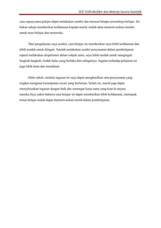 SCE 3106:Berfikir dan Bekerja Secara Saintifik
cara supaya para pelajar dapat melakukan sendiri dan merasai betapa seronoknya belajar. Ini
bukan sahaja memberikan kefahaman kepada murid, malah akan memotivasikan mereka
untuk terus belajar dan meneroka.
Dari pengalaman saya sendiri, cara belajar ini memberikan saya lebih kefahaman dan
lebih mudah untuk diingati. Setelah melakukan sendiri penyiasatan dalam pembelajaran
seperti melakukan eksperimen dalam subjek sains, saya lebih mudah untuk mengingati
langkah-langkah, tindak balas yang berlaku dan sebagainya. Ingatan terhadap pelajaran ini
juga lebih lama dan mendalam.
Akhir sekali, melalui tugasan ini saya dapat menghasilkan satu penyiasatan yang
ringkas mengenai ketumpatan cecair yang berlainan. Selain itu, murid juga dapat
menyelesaikan tugasan dengan baik dan semangat kerja sama yang kuat di anyara
mereka.Saya yakin bahawa cara belajar ini dapat memberikan lebih kefahaman, memupuk
minat belajar malah dapat memotivasikan murid dalam pembelajaran.
 