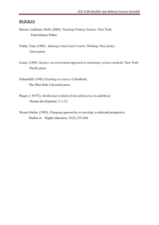 SCE 3106:Berfikir dan Bekerja Secara Saintifik
RUJUKAN
Barrow, Lehtinen, Orrill. (2002). Teaching Primary Science. New York:
TransAtlantic Pubns.
Finkle, Torp. (1985). Infusing critical and Creative Thinking. New jersey:
Grove press.
Lester. (1985). Science, an involvement approach to elementary science methods. New York:
Pacific press.
Schoenfeld. (1985).Teaching in science. Columbush:
The Ohio State University press.
Piaget, J. 91972). Intellectual evolution from adolescence to adulthood.
Human development, 5, 1-12.
Wynee Harlen. (1985). Changing approaches to teaching: a relational perspective.
Studies in Higher education, 21(3), 275-284.
 