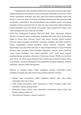 SCE 3106:Berfikir dan Bekerja Secara Saintifik
Tanggungjawab sistem pendidikan adalah untuk menyediakan generasi muda dengan
pelbagai pengetahuan dan kemahiran supaya mereka dapat menghadapi alam dewasa. Dalam
konteks menyediakan pendidikan yang ideal, tujuan dan matlamat pendidikan negara pada
abad ke 21 amat jelas sekali. Kementerian Pendidikan telah menyusun dan merancang untuk
memperbaiki, memperkukuh, dan mempertingkatkan mutu pendidikan negara sesuai dengan
perubahan sosialisasi masyarakat hari ini. Salah satu unsur yang penting adalah memberikan
peluang pendidikan yang sama kepada semua pelajar tanpa mengambil kira budaya, kelas
sosial, kelompok etnik dan amalan atau cara hidup.
Dalam buku Pembangunan Pendidikan 2001-2010 (KPM, 2001). Kementerian Pelajaran
Malaysia menyatakan bahawa pembangunan pendidikan dari Zaman Dasar Pembangunan
hingga ke Zaman Dasar Wawasan Negara telah berjaya mencapai banyak kemajuan
khususnya dalam penyediaan infrastruktur, kemudahan pendidikan dan latihan perguruan.
Strategi meningkatkan peluang pendidikan berjaya mencapai sasarannya. Walau
bagaimanapun, apa yang dilihat pada masa ini masih terdapat pelbagai isu yang ditimbulkan
berkaitan dengan pencapaian Dasar Pendidikan Kebangsaan, antaranya perkara berhubung
sengan struktur pendidikan; akses kepada pendidikan; ekuiti; kualiti tenaga pengajar;
ketidakseimbangan penyediaan infrastruktur; Pelaksanaan Program PPSMI; dan kurikulum
yang relevan. Ini selaras dengan pendapat Sufean (2004) yang menyatakan terdapat banyak
isu pendidikan yang boleh dikatagorikan iaitu pentadbiran, peringkat pendidikan, teknologi
pendidikan, organisasi sekolah dan keguruan.
Beberapa isu berkaitan dengan struktur pendidikan antaranya termasuklah struktur
pendidikan menengah yang tidak selaras kurang menepati keperluan, misalnya:
 Bilangan tahun persekolahan struktur pendidikan Malaysia tidak sama dengan
kebanyakan negara lain di dunia;
 Tidak terdapat keseragaman dalam kemasukan ke Institusi Pengajian Tinggi (IPT)
disebabkan wujudnya pelbagai haluan;
 Kebanyakan pelajar memilih untuk menamatkan persekolahan mereka selepas Sijil
Pelajaran Malaysia (SPM); dan
 Skop kurikulum Tingkatan 1 hingga 6 sangat luas.
 