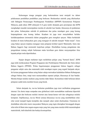 SCE 3106:Berfikir dan Bekerja Secara Saintifik
Kekurangan tenaga pengajar yang berkemahiran turut menjadi isu dalam
pelaksanaan pendidikan pendidikan yang berkesan. Berdasarkan statistik yang dikeluarkan
oleh Bahagian Perancangan Pembangunan Pendidikan (BPPDP) Kementerian Pelajaran
Malaysia, pada tahun 2000 sebanyak 61.8 guru terdiri daripada guru perempuan dan KPM
menghadapi masalah menempatkan mereka di sekolah luar bandar, khususnya di pedalaman
dan pulau. Kebanyakan sekolah di pedalaman dan pulau mendapat guru yang kurang
berpengalaman atau kurang latihan. Keadaan ini juga turut menyebabkan berlaku
ketidaksepadanan (mismatch) dalam pengagihan guru mengikut opsyen. Maka berlakulah
keadaan di mana kebanyakan guru yang mengajar di sekolah menjadi “bidan terjun”. Guru
yang bukan opsyen terpaksa mengajar mata pelajaran kritikal seperti Matematik, Sains dan
Bahasa Inggeris bagi memenuhi keperluan pelajar. Disebabkan kurang pengalaman dan
pengetahuan tentang subjek berkenaan maka kewibaan guru dalam menyampaikan ilmu
kepada pelajar mula dipertikaikan.
Sejajar dengan matlamat ingin melahirkan pelajar yang “bertaraf dunia”, KPM
juga telah melaksanakan Program Pengajaran dan Pembelajaran Matematik dan Sains dalam
Bahasa Inggeris (PPSMI). Walau bagaimanapun penggunaan bahasa Inggeris sebagai
pengantar subjek sains dan matematik telah mendapat respon yang negatif daripada rakyat.
Ini kerana penggunaan bahasa asing bukan sahaja merosakan kedudukan Bahasa Kebangsaan
sebagai bahasa ilmu, tetapi turut memusnahkan reputasi pelajar, khususnya di luar bandar.
Mereka belajar melalui medium yang mereka tidak faham. Komunikasi tidak berkesan dalam
pelajaran sudah tentu memberi kesan yang buruk.
Selain daripada itu, isu-isu berkaitan pendidikan juga turut melibatkan penggunaan
internet. Era dunia tanpa sempadan atau globalisasi telah memudahkan maklumat diperoleh
dengan cepat dan berkesan melalui internet atau laman-laman web dan sebagainya melalui
komputer. Implikasinya, isu-isu Moral semasa khususnya isu-isu yang membabitkan nilai-
nilai sosial menjadi begitu kompleks dan menjadi sukar untuk diselesaikan. Fenomena ini
disebabkan nilai-nilai murni masyarakat Malaysia yang ingin diterapkan bercanggah dengan
nilai-nilai di Barat atau negara-negara maju yang lain yang mana mereka lebih mementingkan
materialistik, individualistik dan budaya kosmopolitan.
 