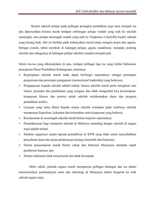SCE 3106:Berfikir dan Bekerja Secara Saintifik
Kualiti sahsiah pelajar pada pelbagai peringkat pendidikan juga turut menjadi isu
dan dipersoalkan kerana masih terdapat sebilangan pelajar rendah yang naik ke sekolah
menengah, atau pelajar menengah rendah yang naik ke Tingkatan 4 memiliki kualiti sahsiah
yang kurang baik. Hal ini berlaku pada kebanyakan murid tanpa mengira kaum dan agama.
Sebagai contoh, tabiat merokok di kalangan pelajar, gejala vandalisme, melepak, ponteng
sekolah dan sebagainya di kalangan pelajar sekolah semakin menjadi-jadi.
Selain isu-isu yang dikemukakan di atas, terdapat pelbagai lagi isu yang timbul berkenaan
pencapaian Dasar Pendidikan Kebangsaan, antaranya:
 Kepimpinan sekolah masih tidak dapat berfungsi sepenuhnya sebagai pemimpin
pengurusan dan pemimpin pengajaran (instructional leadership) yang berkesan;
 Pengupayaan kepada sekolah adalah terhad. Semua sekolah masih perlu mengikuti satu
sistem, prosedur dan pendekatan yang seragam dan tidak mengambil kira kemampuan,
keupayaan khusus dan potensi untuk sekolah melaksanakan dasar dan program
pendidikan sendiri;
 Layanan yang sama diberi kepada semua sekolah walaupun pada realitinya sekolah
mempunyai keperluan, kekuatan dan kelemahan serta keupayaan yang berbeza;
 Keselamatan di sesetengah sekolah masih belum terjamin sepenuhnya;
 Penandaarasan bagi menjamin sekolah di Malaysia setanding dengan sekolah di negara
maju adalah terhad;
 Struktur organisasi antara lapisan pentadbiran di KPM yang tidak setara menyebabkan
penyaluran dasar dan pelan pelaksanaan kurang sistematik dan berkesan;
 Sistem penyampaian masih belum cekap dan berkesan khususnya daripada aspek
pemberian bantuan; dan
 Sistem maklumat tidak menyeluruh dan tidak bersepadu.
Akhir sekali, jelaslah negara masih mempunyai pelbagai halangan dan isu dalam
merealisasikan pembudayaan sains dan teknologi di Malayasia dalam bergerak ke arah
sebuah negara maju.
 