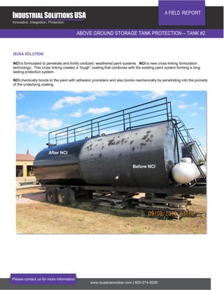 A FIELD REPORT
ABOVE GROUND STORAGE TANK PROTECTION – TANK #2
Please contact us for more information:
www.isusananoclear.com | 605-274-9295
ISUSA SOLUTION:
NCI is formulated to penetrate and fortify oxidized, weathered paint systems. NCI is new cross linking formulation
technology. This cross linking creates a “tough” coating that combines with the existing paint system forming a long
lasting protection system.
NCI chemically bonds to the paint with adhesion promoters and also bonds mechanically by penetrating into the porosity
of the underlying coating.
After NCI
Before NCI
 