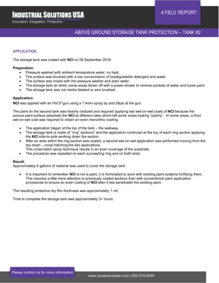 A FIELD REPORT
ABOVE GROUND STORAGE TANK PROTECTION – TANK #2
Please contact us for more information:
www.isusananoclear.com | 605-274-9295
APPLICATION:
The storage tank was coated with NCI on 08 September 2016.
Preparation:
 Pressure washed with ambient temperature water, no heat.
 The surface was brushed with a low concentration of biodegradable detergent and water.
 The surface was rinsed with the pressure washer and plain water.
 The storage tank air dried, some areas blown off with a power blower to remove pockets of water and loose paint.
 The storage tank was not media blasted or wire brushed.
Application:
NCI was applied with an HVLP gun using a 1.4mm spray tip and 28psi at the gun.
The paint on the second tank was heavily oxidized and required applying two wet-on-wet coats of NCI because the
porous paint surface absorbed the NCI at different rates which left some areas looking “patchy”. In some areas, a third
wet-on-wet coat was required to obtain an even monolithic coating.
 The application began at the top of the tank – the walkway.
 The storage tank is made of “ring” sections” and the application continued at the top of each ring section applying
the NCI side-to-side working down the section.
 After an area within the ring section was coated, a second wet-on-wet application was performed moving from the
top down – cross-hatching the two applications.
This cross-hatch spray technique results in an even coverage of the substrate.
 The procedure was repeated on each succeeding ring and on both ends.
Result:
Approximately 6 gallons of material was used to cover the storage tank.
 It is important to remember NCI is not a paint, it is formulated to work with existing paint systems fortifying them.
This requires a little more attention to previously coated sections than with conventional paint application
procedures to ensure an even coating of NCI after it has penetrated the existing paint.
The resulting protective dry film thickness was approximately 1 mil.
Time to complete the storage tank was approximately 3+ hours.
 