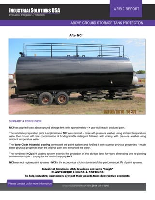 Please contact us for more information:
www.isusananoclear.com | 605-274-9295
A FIELD REPORT
ABOVE GROUND STORAGE TANK PROTECTION
SUMMARY & CONCLUSION:
NCI was applied to an above ground storage tank with approximately 4+ year old heavily oxidized paint.
The substrate preparation prior to application of NCI was minimal – rinse with pressure washer using ambient temperature
water then brush with low concentration of biodegradable detergent followed with rinsing with pressure washer using
ambient temperature water.
The Nano-Clear Industrial coating penetrated the paint system and fortified it with superior physical properties – much
better physical properties than the original paint and enhanced the color.
The combined NCI/paint coating system extends the protection of the storage tank for years eliminating one re-painting
maintenance cycle – paying for the cost of applying NCI.
NCI does not replace paint systems - NCI is the economical solution to extend the performance life of paint systems.
Industrial Solutions USA develops and sells “tough”
ELASTOMERIC LININGS & COATINGS
to help industrial customers protect their assets from destructive elements
After NCI
 