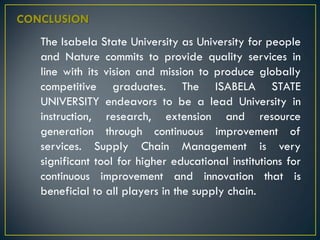 CONCLUSION
The Isabela State University as University for people
and Nature commits to provide quality services in
line with its vision and mission to produce globally
competitive graduates. The ISABELA STATE
UNIVERSITY endeavors to be a lead University in
instruction, research, extension and resource
generation through continuous improvement of
services. Supply Chain Management is very
significant tool for higher educational institutions for
continuous improvement and innovation that is
beneficial to all players in the supply chain.
 