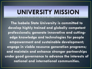 The Isabela State University is committed to
develop highly trained and globally competent
professionals; generate innovative and cutting-
edge knowledge and technologies for people
empowerment and sustainable development;
engage in viable resource generation programs;
and maintain and enhance stronger partnerships
under good governance to advance the interests of
national and international communities.
 