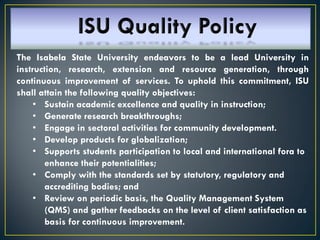 The Isabela State University endeavors to be a lead University in
instruction, research, extension and resource generation, through
continuous improvement of services. To uphold this commitment, ISU
shall attain the following quality objectives:
• Sustain academic excellence and quality in instruction;
• Generate research breakthroughs;
• Engage in sectoral activities for community development.
• Develop products for globalization;
• Supports students participation to local and international fora to
enhance their potentialities;
• Comply with the standards set by statutory, regulatory and
accrediting bodies; and
• Review on periodic basis, the Quality Management System
(QMS) and gather feedbacks on the level of client satisfaction as
basis for continuous improvement.
 