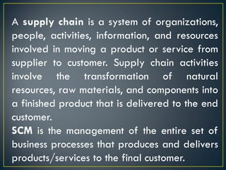A supply chain is a system of organizations,
people, activities, information, and resources
involved in moving a product or service from
supplier to customer. Supply chain activities
involve the transformation of natural
resources, raw materials, and components into
a finished product that is delivered to the end
customer.
SCM is the management of the entire set of
business processes that produces and delivers
products/services to the final customer.
 