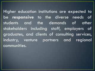 Higher education institutions are expected to
be responsive to the diverse needs of
students and the demands of other
stakeholders including staff, employers of
graduates, and clients of consulting services,
industry, venture partners and regional
communities.
 