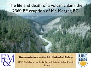 The life and death of a volcanic dam: the
 2360 BP eruption of Mt. Meager, BC




     Graham Andrews – Franklin & Marshall College
     UBC Collaborators: Kelly Russell, Krista Michol, Martin
                             Stewart
 