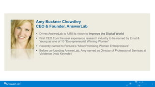 Amy Buckner Chowdhry
CEO & Founder, AnswerLab
• Drives AnswerLab to fulfill its vision to Improve the Digital World
• First CEO from the user experience research industry to be named by Ernst &
Young as one of 10 “Entrepreneurial Winning Women”
• Recently named to Fortune’s “Most Promising Women Entrepreneurs”
• Before co-founding AnswerLab, Amy served as Director of Professional Services at
Vividence (now Keynote)
2
 