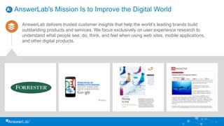 AnswerLab's Mission Is to Improve the Digital World
AnswerLab delivers trusted customer insights that help the world’s leading brands build
outstanding products and services. We focus exclusively on user experience research to
understand what people see, do, think, and feel when using web sites, mobile applications,
and other digital products.
3
 