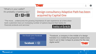 9
“What’s in your wallet?
It’s probably a banking app.”
“The move…underscores the growing importance of user experience at a time when
bank customers have an increasing number of options beyond their banks for
financial products and services.”
“Facebook, a company in the middle of a design
transition to a mobile-first perspective needs every
hand it can to help it shape its product for the new
digital world.”
 