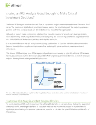 Is using an ROI Analysis Good Enough to Make Critical
Investment Decisions?

Traditional ROI analysis examines the cash flow of a proposed project over time to determine if it makes fiscal
sense. The investment is tallied and benefits contrasted against the benefits to see if the project generates a
positive cash flow, and as a result, can deliver bottom-line impact to the organization.

Although in today’s frugal environment a bottom-line impact is required of almost every business project,
when determining which projects to invest in, only comparing the financial impact of these projects can lead
to a one dimensional analysis and perhaps, near-sighted decisions.

It is recommended that the ROI analysis methodology be extended to consider elements of the investment
beyond financial alone, supplementing the cash flow analysis with some additional measurements and
dimensions.

The Alinean ROI Dashboard is an ROI analysis methodology recommended to extend traditional ROI analysis
to include additional analysis dimensions beyond the Net Tangible (quantifiable) Benefits, to include Strategic
Impacts and Alignment (Intangible Benefits) and Risks.




The Alinean ROI Dashboard Model uses tangible benefits, intangible benefits and risks to drive a better calculation as to the bottom-line value and
expected outcome of a proposed project.




Traditional ROI Analysis and Net Tangible Benefits
To revisit, traditional ROI analysis examines the net tangible benefits of a project, those that can be quantified
in financial terms. The tangible benefits of a solution measure the investments / costs of implementation,
against projected savings, incremental revenue and benefits, to calculate the quantifiable financial benefits of
the solution.
 