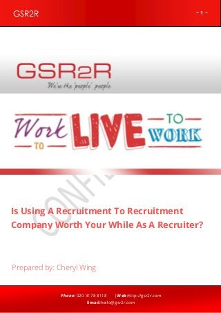 ~ 1 ~GSR2R
Phone: 020 3178 8118 |Web:http://gsr2r.com
Email:hello@gsr2r.com
z
Is Using A Recruitment To Recruitment
Company Worth Your While As A Recruiter?
Prepared by: Cheryl Wing
 