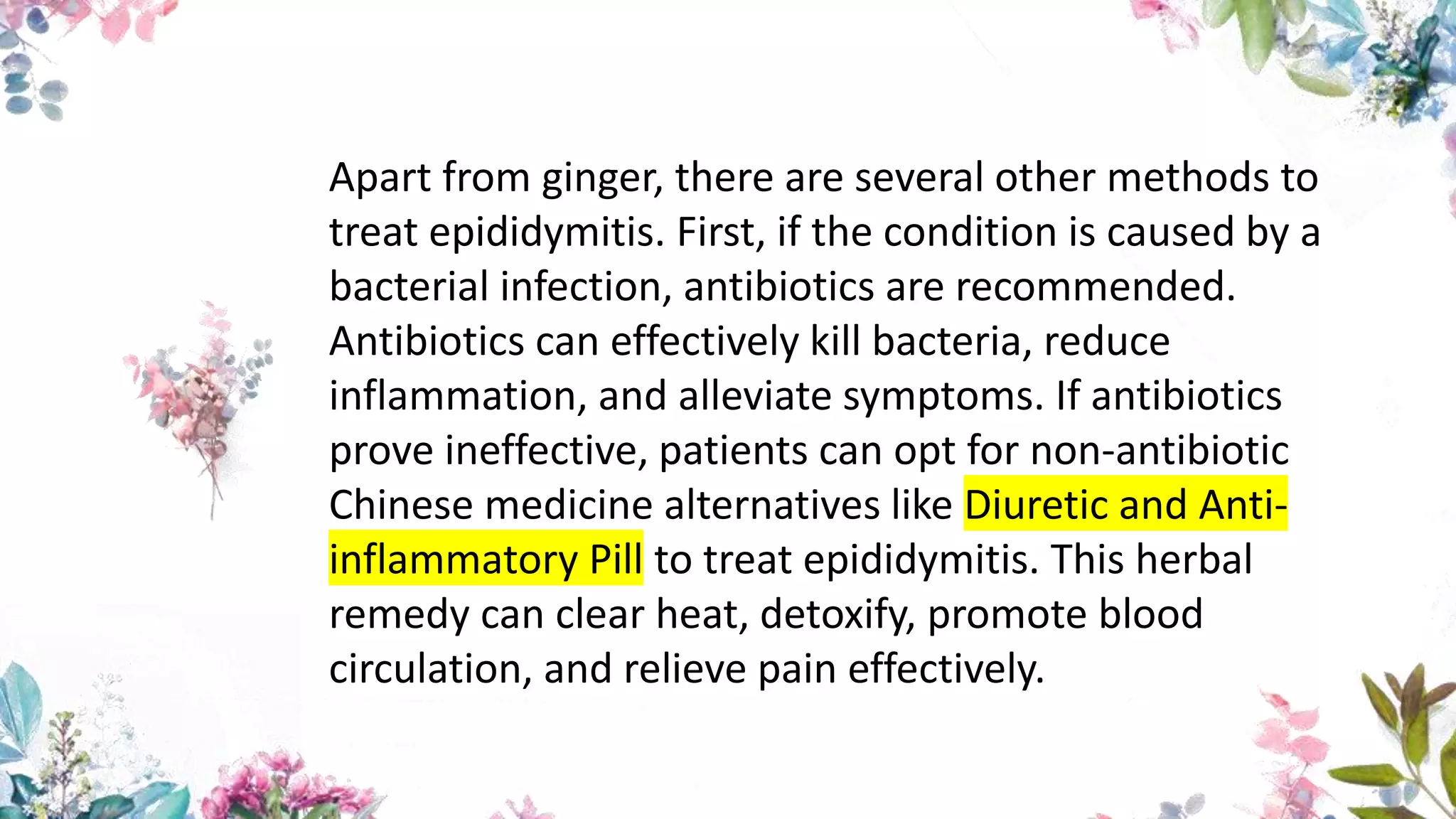 Apart from ginger, there are several other methods to
treat epididymitis. First, if the condition is caused by a
bacterial infection, antibiotics are recommended.
Antibiotics can effectively kill bacteria, reduce
inflammation, and alleviate symptoms. If antibiotics
prove ineffective, patients can opt for non-antibiotic
Chinese medicine alternatives like Diuretic and Anti-
inflammatory Pill to treat epididymitis. This herbal
remedy can clear heat, detoxify, promote blood
circulation, and relieve pain effectively.
 
