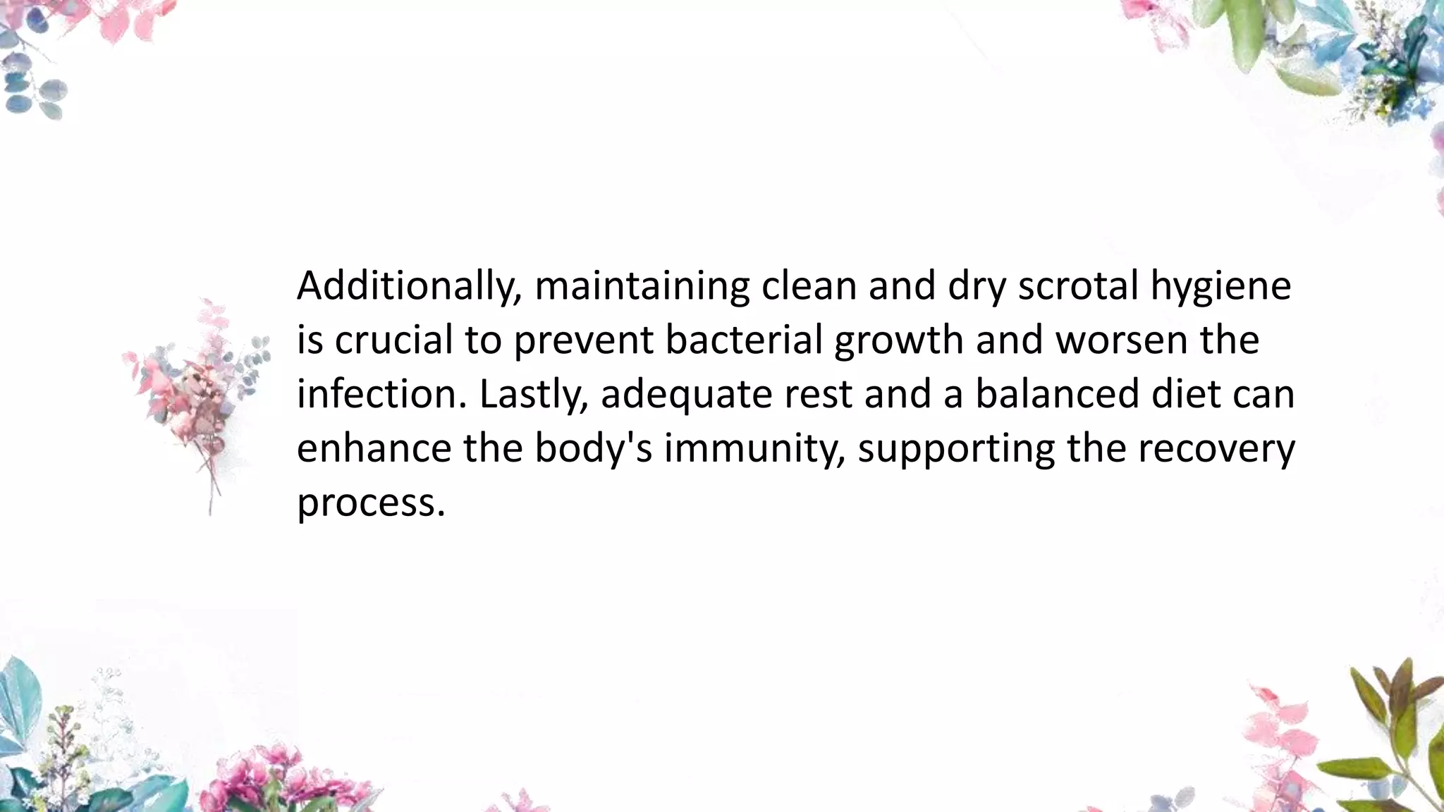 Additionally, maintaining clean and dry scrotal hygiene
is crucial to prevent bacterial growth and worsen the
infection. Lastly, adequate rest and a balanced diet can
enhance the body's immunity, supporting the recovery
process.
 