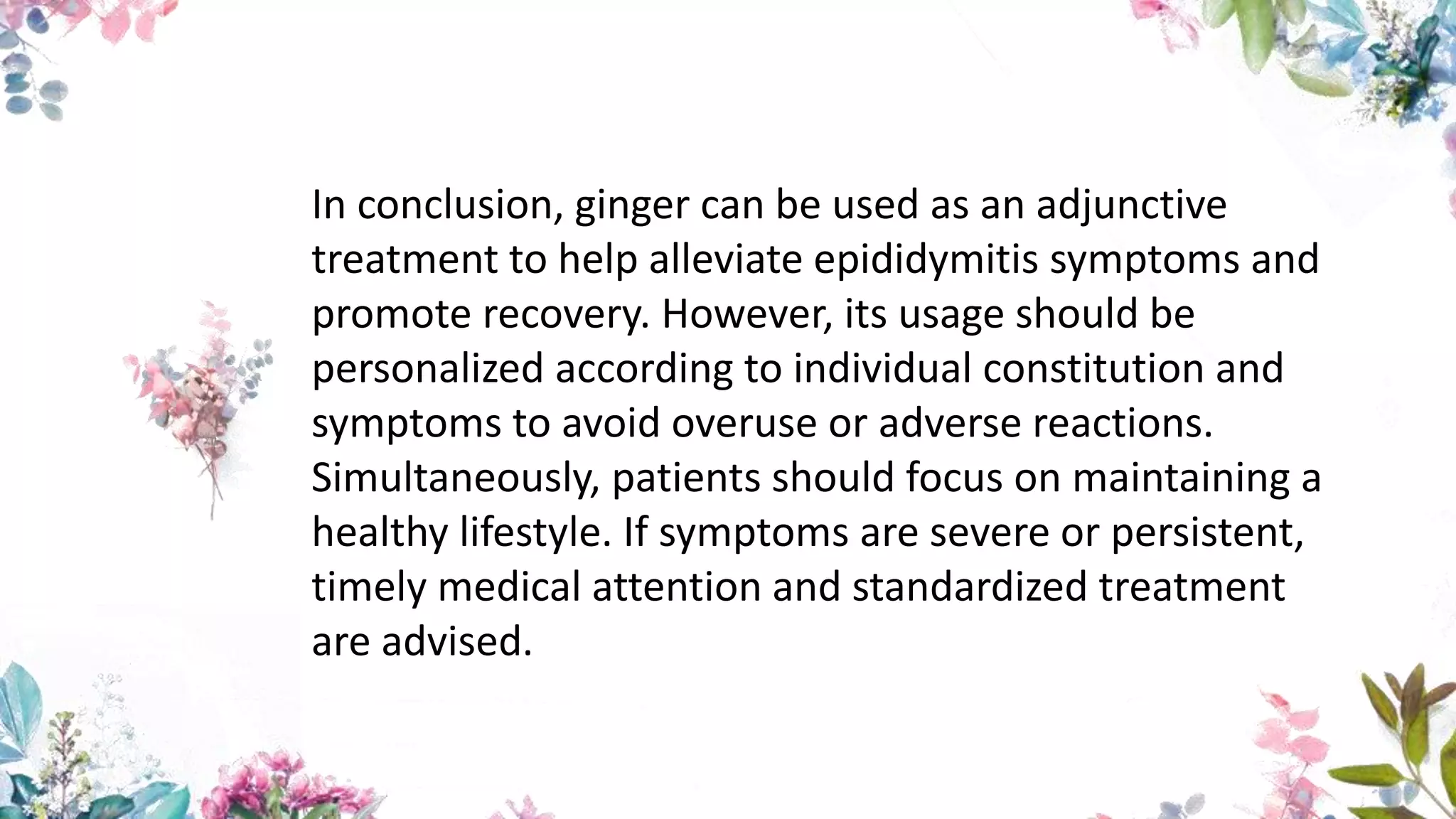 In conclusion, ginger can be used as an adjunctive
treatment to help alleviate epididymitis symptoms and
promote recovery. However, its usage should be
personalized according to individual constitution and
symptoms to avoid overuse or adverse reactions.
Simultaneously, patients should focus on maintaining a
healthy lifestyle. If symptoms are severe or persistent,
timely medical attention and standardized treatment
are advised.
 