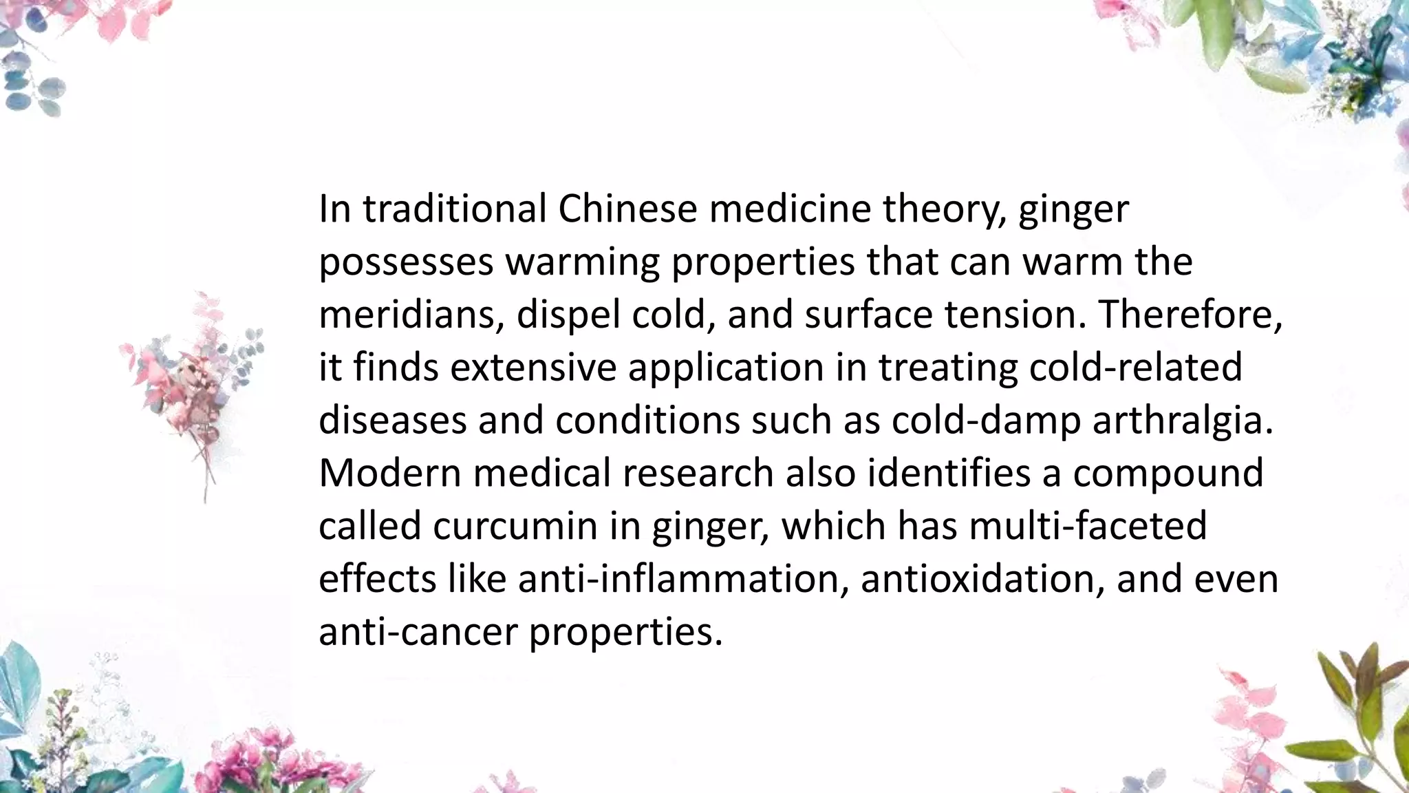 In traditional Chinese medicine theory, ginger
possesses warming properties that can warm the
meridians, dispel cold, and surface tension. Therefore,
it finds extensive application in treating cold-related
diseases and conditions such as cold-damp arthralgia.
Modern medical research also identifies a compound
called curcumin in ginger, which has multi-faceted
effects like anti-inflammation, antioxidation, and even
anti-cancer properties.
 