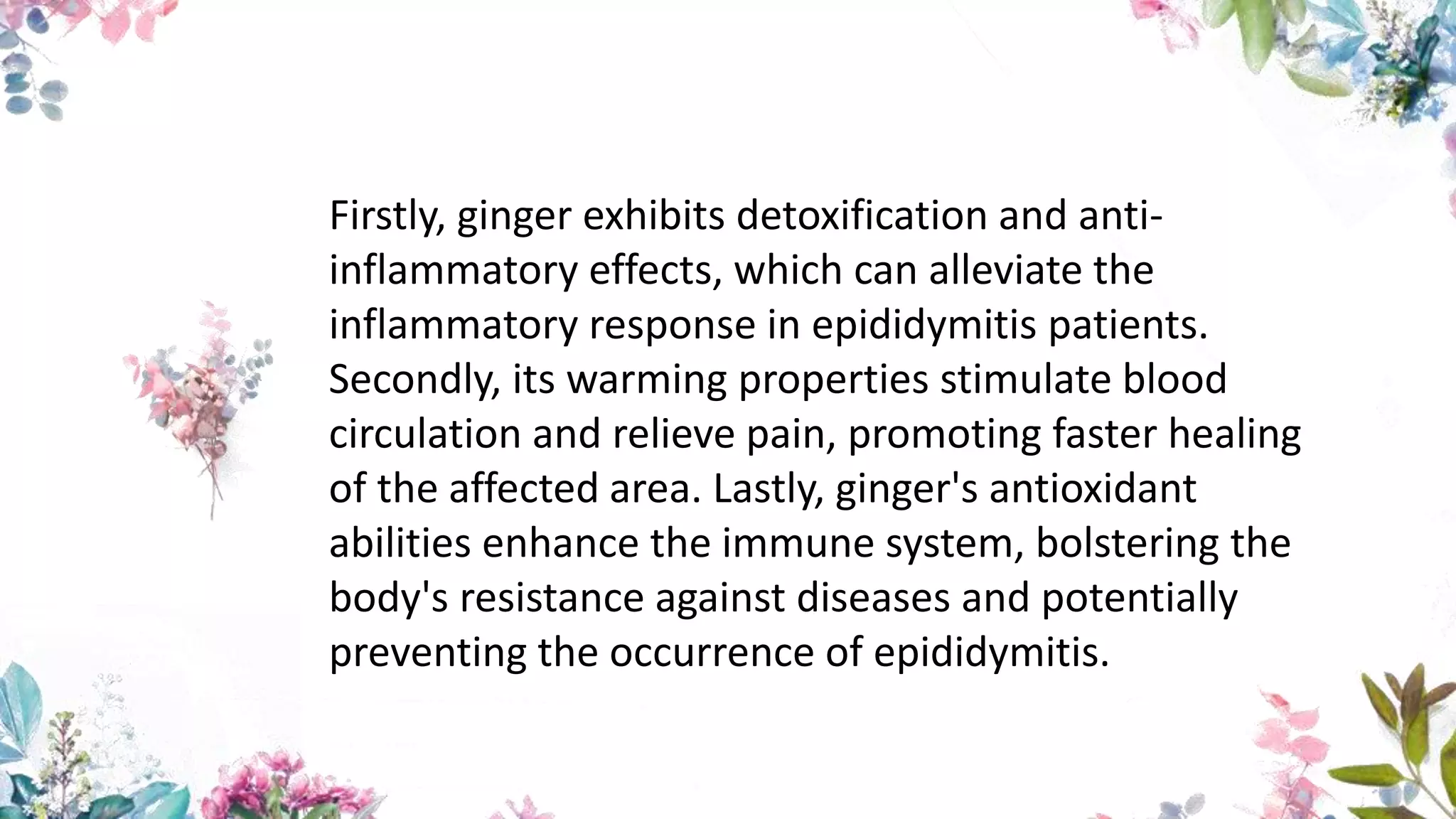 Firstly, ginger exhibits detoxification and anti-
inflammatory effects, which can alleviate the
inflammatory response in epididymitis patients.
Secondly, its warming properties stimulate blood
circulation and relieve pain, promoting faster healing
of the affected area. Lastly, ginger's antioxidant
abilities enhance the immune system, bolstering the
body's resistance against diseases and potentially
preventing the occurrence of epididymitis.
 