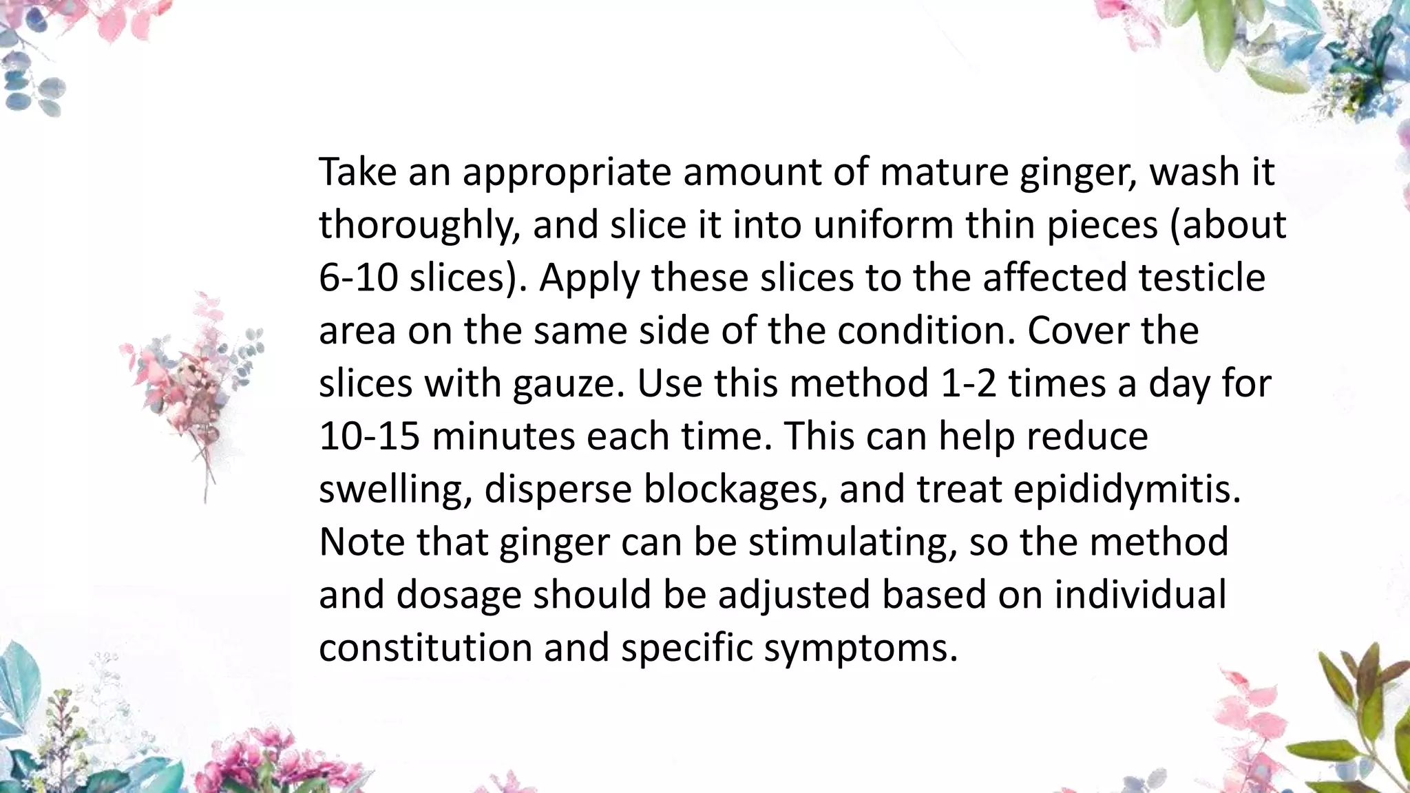 Take an appropriate amount of mature ginger, wash it
thoroughly, and slice it into uniform thin pieces (about
6-10 slices). Apply these slices to the affected testicle
area on the same side of the condition. Cover the
slices with gauze. Use this method 1-2 times a day for
10-15 minutes each time. This can help reduce
swelling, disperse blockages, and treat epididymitis.
Note that ginger can be stimulating, so the method
and dosage should be adjusted based on individual
constitution and specific symptoms.
 