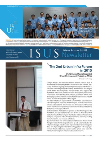 ISUS NEWSLETTER
|
Volume 2, Issue 1, 2015
The 2nd Urban Infra Forum
in 2015
World Bank officials Presented
Urban Development Projects in Africa
Written by Gu-Min Jeong
On April 9th 2015, the International School of Urban Sciences (ISUS) at
the University of Seoul (UOS) held the second Urban Infra Forum in 2015.
During the forum, ongoing urban development projects and relevant is-
sues were outlined by three officials from the World Bank including Dr.
Sameh Wahba, the urban practice manager for the Africa region of the
World Bank. In the forum, a total of 60 urban development professionals,
composed of international students who are government officials from
developing countries and local students, had active discussions and Q&A
session on urban development in Africa region.
The Urban Infra Forum began with Dr. Sameh Wahba’s presentation on
urban development projects in the Africa region. He made comparisons
between urbanization in African region and other regions and reasoned
out the main features or problems of urbanization in Africa and theWorld
Bank’s measures to cope with them.
Mr. Rolland White, the lead Urban Specialist for the Africa Region of the
World Bank, had presentation of the case studies on three cities which
are Durban, South Africa, Kampala, Uganda, Dar es Salaam,Tanzania from
ecological perspective and outlined environmental problems, resulting
from urbanization, and measures to fix them.
ISUS has held Urban Infra Forum on the second Thursdays of every month
during semester, which is designed to come up with customized urban de-
velopment strategies including urban improvement and renewal programs.
It also aims at providing international networking platform with foreign gov-
ernment officials and the local experts in public – private sector and in the
field of urban development and construction of infrastructure.
International
School of Urban Sciences
University of Seoul
http://isus.uos.ac.kr
Vo l u m e 2 , I s s u e 1 , 2 0 1 5
ISUS Newsletter
issues∙ISUS Hosted the 16th Seoul Case Study Program 02 ∙∙ International Students Attended the 7thWorldWater Forum 02 ∙∙ “The Cooperative Commission on Global Urban & Infra Development”Was Launched
to Support Overseas Business 03 ∙∙Forum on Advanced Education for Global Leading Construction Engineers 03 ∙∙ ISUSWill Add a New Master Degree Program for Government Officials from Developing Countries 04 ∙∙
ISUS Selected as Host of Advanced Education for Global Leading Construction Engineers 04 ∙∙ Public Hearing on Implementation of the Master Plan for Fostering Construction Manpower 05 ∙∙ISUSWill Provide Advanced
CMTrainingProgramforCambodianProfessionals 05 ∙∙ Thoughts&Reflection:On7thWorldWaterForum2015 06 ∙∙ Thoughts&Reflection:FreshManAgain! 07 ∙∙ ISUSFamilyNews:Faculty,Alumni&Students 08
01ISUS Newsletter
 