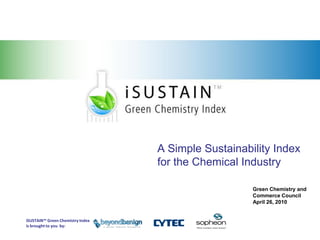 Sustainability and Green Chemistry




                                                                       A Simple Sustainability Index
                                                                       for the Chemical Industry

                                                                                          Green Chemistry and
                                                                                          Commerce Council
                                                                                          April 26, 2010


                                     iSUSTAIN™ Green Chemistry Index
                                     is brought to you by:
 
