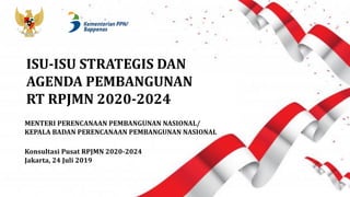 MENTERI PERENCANAAN PEMBANGUNAN NASIONAL/
KEPALA BADAN PERENCANAAN PEMBANGUNAN NASIONAL
Konsultasi Pusat RPJMN 2020-2024
Jakarta, 24 Juli 2019
ISU-ISU STRATEGIS DAN
AGENDA PEMBANGUNAN
RT RPJMN 2020-2024
 
