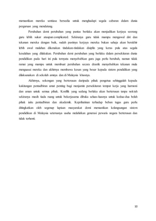 10
memastikan mereka sentiasa bersedia untuk menghadapi segala cabaran dalam dunia
perguruan yang mendatang.
Perubahan demi perubahan yang pantas berlaku akan menjadikan kerjaya seorang
guru lebih sukar ataupun complicated. Sekiranya guru tidak mampu mengawal diri dan
tekanan mereka dengan baik, sudah pastinya kerjaya mereka bukan sahaja akan berakhir
lebih awal malahan dikenakan tindakan-tindakan disiplin yang keras pula atas segala
kesalahan yang dilakukan. Perubahan demi perubahan yang berlaku dalam persekitaran dunia
pendidikan pada hari ini pula ternyata menyebabkan guru juga perlu berubah, namun tidak
ramai yang mampu untuk membuat perubahan secara drastik menyebabkan tekanan mula
menguasai mereka dan akhirnya membawa kesan yang besar kepada sistem pendidikan yang
dilaksanakan di sekolah amnya dan di Malaysia khasnya.
Akhirnya, sokongan yang berterusan daripada pihak pengetua sehinggalah kepada
kakitangan pentadbiran amat penting bagi menjamin persekitaran tempat kerja yang harmoni
dan aman untuk semua pihak. Konflik yang sedang berlaku akan berterusan tanpa noktah
sekiranya masih tiada ruang untuk bekerjasama dibuka seluas-luasnya untuk kedua-dua belah
pihak iaitu pentadbiran dan akademik. Keprihatinan terhadap beban tugas guru perlu
ditingkatkan oleh segenap lapisan masyarakat demi memastikan kelangsungan sistem
pendidikan di Malaysia seterusnya usaha melahirkan generasi pewaris negara berterusan dan
tidak terhenti.
 