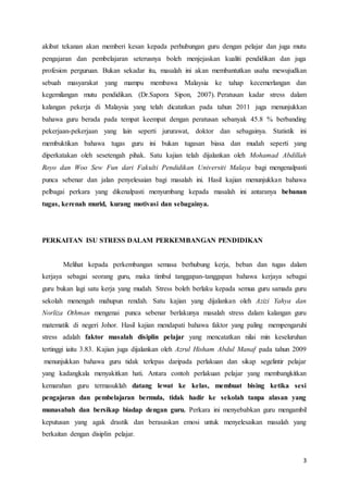 3
akibat tekanan akan memberi kesan kepada perhubungan guru dengan pelajar dan juga mutu
pengajaran dan pembelajaran seterusnya boleh menjejaskan kualiti pendidikan dan juga
profesion perguruan. Bukan sekadar itu, masalah ini akan membantutkan usaha mewujudkan
sebuah masyarakat yang mampu membawa Malaysia ke tahap kecemerlangan dan
kegemilangan mutu pendidikan. (Dr.Sapora Sipon, 2007). Peratusan kadar stress dalam
kalangan pekerja di Malaysia yang telah dicatatkan pada tahun 2011 juga menunjukkan
bahawa guru berada pada tempat keempat dengan peratusan sebanyak 45.8 % berbanding
pekerjaan-pekerjaan yang lain seperti jururawat, doktor dan sebagainya. Statistik ini
membuktikan bahawa tugas guru ini bukan tugasan biasa dan mudah seperti yang
diperkatakan oleh sesetengah pihak. Satu kajian telah dijalankan oleh Mohamad Abdillah
Royo dan Woo Sew Fun dari Fakulti Pendidikan Universiti Malaya bagi mengenalpasti
punca sebenar dan jalan penyelesaian bagi masalah ini. Hasil kajian menunjukkan bahawa
pelbagai perkara yang dikenalpasti menyumbang kepada masalah ini antaranya bebanan
tugas, kerenah murid, kurang motivasi dan sebagainya.
PERKAITAN ISU STRESS DALAM PERKEMBANGAN PENDIDIKAN
Melihat kepada perkembangan semasa berhubung kerja, beban dan tugas dalam
kerjaya sebagai seorang guru, maka timbul tanggapan-tanggapan bahawa kerjaya sebagai
guru bukan lagi satu kerja yang mudah. Stress boleh berlaku kepada semua guru samada guru
sekolah menengah mahupun rendah. Satu kajian yang dijalankan oleh Azizi Yahya dan
Norliza Othman mengenai punca sebenar berlakunya masalah stress dalam kalangan guru
matematik di negeri Johor. Hasil kajian mendapati bahawa faktor yang paling mempengaruhi
stress adalah faktor masalah disiplin pelajar yang mencatatkan nilai min keseluruhan
tertinggi iaitu 3.83. Kajian juga dijalankan oleh Azrul Hisham Abdul Manaf pada tahun 2009
menunjukkan bahawa guru tidak terlepas daripada perlakuan dan sikap segelintir pelajar
yang kadangkala menyakitkan hati. Antara contoh perlakuan pelajar yang membangkitkan
kemarahan guru termasuklah datang lewat ke kelas, membuat bising ketika sesi
pengajaran dan pembelajaran bermula, tidak hadir ke sekolah tanpa alasan yang
munasabah dan bersikap biadap dengan guru. Perkara ini menyebabkan guru mengambil
keputusan yang agak drastik dan berasaskan emosi untuk menyelesaikan masalah yang
berkaitan dengan disiplin pelajar.
 