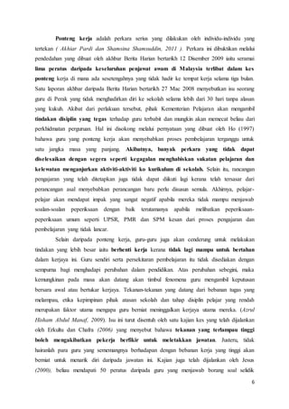6
Ponteng kerja adalah perkara serius yang dilakukan oleh individu-individu yang
tertekan ( Akhiar Pardi dan Shamsina Shamsuddin, 2011 ). Perkara ini dibuktikan melalui
pendedahan yang dibuat oleh akhbar Berita Harian bertarikh 12 Disember 2009 iaitu seramai
lima peratus daripada keseluruhan penjawat awam di Malaysia terlibat dalam kes
ponteng kerja di mana ada sesetengahnya yang tidak hadir ke tempat kerja selama tiga bulan.
Satu laporan akhbar daripada Berita Harian bertarikh 27 Mac 2008 menyebutkan isu seorang
guru di Perak yang tidak menghadirkan diri ke sekolah selama lebih dari 30 hari tanpa alasan
yang kukuh. Akibat dari perlakuan tersebut, pihak Kementerian Pelajaran akan mengambil
tindakan disiplin yang tegas terhadap guru terbabit dan mungkin akan memecat beliau dari
perkhidmatan perguruan. Hal ini disokong melalui pernyataan yang dibuat oleh Ho (1997)
bahawa guru yang ponteng kerja akan menyebabkan proses pembelajaran terganggu untuk
satu jangka masa yang panjang. Akibatnya, banyak perkara yang tidak dapat
diselesaikan dengan segera seperti kegagalan menghabiskan sukatan pelajaran dan
kelewatan menganjurkan aktiviti-aktiviti ko kurikulum di sekolah. Selain itu, rancangan
pengajaran yang telah ditetapkan juga tidak dapat diikuti lagi kerana telah tersasar dari
perancangan asal menyebabkan perancangan baru perlu disusun semula. Akhirnya, pelajar-
pelajar akan mendapat impak yang sangat negatif apabila mereka tidak mampu menjawab
soalan-soalan peperiksaan dengan baik terutamanya apabila melibatkan peperiksaan-
peperiksaan umum seperti UPSR, PMR dan SPM kesan dari proses pengajaran dan
pembelajaran yang tidak lancar.
Selain daripada ponteng kerja, guru-guru juga akan cenderung untuk melakukan
tindakan yang lebih besar iaitu berhenti kerja kerana tidak lagi mampu untuk bertahan
dalam kerjaya ini. Guru sendiri serta persekitaran pembelajaran itu tidak disediakan dengan
sempurna bagi menghadapi perubahan dalam pendidikan. Atas perubahan sebegini, maka
kemungkinan pada masa akan datang akan timbul fenomena guru mengambil keputusan
bersara awal atau bertukar kerjaya. Tekanan-tekanan yang datang dari bebanan tugas yang
melampau, etika kepimpinan pihak atasan sekolah dan tahap disiplin pelajar yang rendah
merupakan faktor utama mengapa guru berniat meninggalkan kerjaya utama mereka. (Azrul
Hisham Abdul Manaf, 2009). Isu ini turut disentuh oleh satu kajian kes yang telah dijalankan
oleh Erkultu dan Chafra (2006) yang menyebut bahawa tekanan yang terlampau tinggi
boleh mengakibatkan pekerja berfikir untuk meletakkan jawatan. Justeru, tidak
hairanlah para guru yang sememangnya berhadapan dengan bebanan kerja yang tinggi akan
berniat untuk menarik diri daripada jawatan ini. Kajian juga telah dijalankan oleh Jesus
(2000), beliau mendapati 50 peratus daripada guru yang menjawab borang soal selidik
 