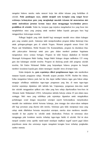 7
mengakui bahawa mereka mahu mencari kerja lain akibat tekanan yang berlebihan di
sekolah. Pada pandangan saya, adalah menjadi satu kerugian yang sangat besar
sekiranya kebanyakan guru yang menghadapi masalah tekanan ini meneruskan niat
untuk meletakkan jawatan kerana ianya akan mengganggu keseluruhan proses
pendidikan di sekolah. Selain itu, kerajaan juga terpaksa mengeluarkan kos yang besar dan
menghabiskan masa yang panjang untuk memberi latihan kepada guru-guru baru bagi
menggantikan kekosongan tersebut.
Pelbagai langkah yang telah diambil bagi menangani masalah stress dalam kalangan
guru yang semakin parah. Antaranya ialah memperkenalkan program latihan fisioterapi khas
untuk golongan-golongan guru di seluruh Negara. Menurut pengarah urusan Great Life
Physio and Rehabilation, Mohd Rozaimi Che Kamaruddinata, program itu disediakan khas
oleh pakar-pakar fisioterapi untuk para guru dalam memberi panduan bagaimana
menguruskan stress semasa bertugas. Program ini telah berjaya dijalankan di Sekolah
Menengah Kebangsaan Bukit Gading, Sungai Buloh Selangor dengan melibatkan 135 orang
guru dan kakitangan sekolah tersebut. Program ini disokong penuh oleh pengetua sekolah
tersebut, Siti Endon Mohamad Dahlan yang berpendapat bahawa program itu banyak
memberi kesedaran kepada guru dalam menangani masalah stress di tempat kerja.
Selain daripada itu, guru sepatutnya diberi pengkhususan tugas iaitu memberikan
tumpuan kepada pengajaran sahaja. Memetik ucapan presiden NUTP, Hashim bin Adnan,
beliau mengatakan bahawa pada hari ini, kita dapat melihat bahawa tugas guru bukan sahaja
mengajar sebaliknya melakukan tugas-tugas pengurusan yang lain, di mana tugas-tugas
tersebut sepatutnya dijalankan oleh individu lain. Umpamanya, pengurusan data-data murid
dan sekolah menggunakan aplikasi atas talian yang baru sahaja diperkenalkan baru-baru ini
.Menurut Jaafar Muhammad (2003), kebanyakan individu bekerja selama 45 jam dalam masa
seminggu. Baki masa yang selebihnya pula sepatutnya digunakan untuk mengukuhkan
perhubungan sosial dengan masyarakat setempat seperti berkomunikasi, menyelesaikan
masalah dan melakukan aktiviti bersama keluarga, jiran tetangga dan rakan-rakan mahupun
ahli bagi persatuan yang disertai oleh mereka. Sekiranya guru tidak mempunyai masa yang
cukup untuk dihabiskan bersama masyarakat setempat, mereka akan membawa masalah-
masalah di luar pejabat ke sekolah untuk diselesaikan. Perkara ini seterusnya akan
mengganggu pula komitmen mereka terhadap tugas-tugas hakiki di sekolah. Hal ini akan
menjadi semakin serius apabila murid-murid mendapat implikasi negatif seperti gagal dalam
peperiksaan utama dan seterusnya negara mengalami kerugian besar terhadap penghasilan
sumber manusia.
 