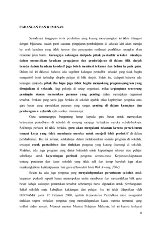 8
CADANGAN DAN RUMUSAN
Seandainya tanggapan serta perubahan yang kurang menyenangkan ini tidak ditangani
dengan bijaksana, sudah pasti suasana pengajaran-pembelajaran di sekolah kini akan menuju
ke arah keadaan yang tidak terurus dan pencapaian matlamat pendidikan mungkin akan
menemui jalan buntu. Kurangnya sokongan daripada pihak pentadbir sekolah misalnya
dalam memastikan keadaan pengajaran dan pembelajaran di dalam bilik darjah
berada dalam keadaan kondusif juga boleh memberi tekanan dan beban kepada guru.
Dalam hal ini didapati bahawa ada segelintir kalangan pentadbir sekolah yang tidak begitu
mengambil berat terhadap disiplin pelajar di bilik darjah. Selain itu, didapati bahawa ada
kalangan daripada pihak ibu bapa juga tidak begitu menyokong program-program yang
diwujudkan di sekolah. Bagi pekerja di setiap organisasi, etika kepimpinan seseorang
pemimpin atasan memainkan peranan yang penting dalam memajukan organisasi
tersebut. Perkara yang sama juga berlaku di sekolah apabila etika kepimpinan pengetua atau
guru besar yang memainkan peranan yang sangat penting di dalam kemajuan dan
pembangunan sekolah serta sumber manusianya.
Guru sememangnya bergantung harap kepada guru besar untuk memastikan
kelancaran pentadbiran di sekolah di samping menjaga kebajikan mereka sebaik-baiknya.
Sekiranya perkara ini tidak berlaku, guru akan mengalami tekanan kerana persekitaran
tempat kerja yang tidak membantu mereka untuk menjadi lebih produktif di dalam
perkhidmatan. Hal ini kerana, adakalanya dalam melaksanakan sesuatu program di sekolah,
terdapat corak pentadbiran dan tindakan pengetua yang kurang disenangi di sekolah.
Malahan, ada juga program yang diatur bukanlah untuk kepentingan sekolah atau pelajar
sebaliknya untuk kepentingan peribadi pengetua semata-mata. Keputusan-keputusan
tentang peraturan dan dasar sekolah yang tidak adil dan kerap berubah juga akan
membangkitkan ketidakpuasan hati guru (Hamedah binti Wok Awang, 2004).
Selain itu, ada juga pengetua yang menyalahgunakan peruntukan sekolah untuk
kegunaan peribadi seperti hanya menumpukan usaha membesar dan mencantikkan bilik guru
besar sahaja walaupun peruntukan tersebut sebenarnya harus digunakan untuk pembangunan
fizikal sekolah serta kebajikan kakitangan dan pelajar. Isu ini telah dilaporkan oleh
BERNAMA pada 17 Februari 2000, apabila Kementerian Pendidikan akan mengambil
tindakan segera terhadap pengetua yang menyalahgunakan kuasa mereka termasuk yang
terlibat dalam rasuah. Menurut mantan Menteri Pelajaran Malaysia, hal ini kerana terdapat
 