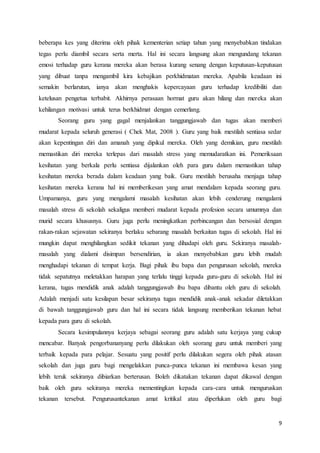 9
beberapa kes yang diterima oleh pihak kementerian setiap tahun yang menyebabkan tindakan
tegas perlu diambil secara serta merta. Hal ini secara langsung akan mengundang tekanan
emosi terhadap guru kerana mereka akan berasa kurang senang dengan keputusan-keputusan
yang dibuat tanpa mengambil kira kebajikan perkhidmatan mereka. Apabila keadaan ini
semakin berlarutan, ianya akan menghakis kepercayaan guru terhadap kredibiliti dan
ketelusan pengetua terbabit. Akhirnya perasaan hormat guru akan hilang dan mereka akan
kehilangan motivasi untuk terus berkhidmat dengan cemerlang.
Seorang guru yang gagal menjalankan tanggungjawab dan tugas akan memberi
mudarat kepada seluruh generasi ( Chek Mat, 2008 ). Guru yang baik mestilah sentiasa sedar
akan kepentingan diri dan amanah yang dipikul mereka. Oleh yang demikian, guru mestilah
memastikan diri mereka terlepas dari masalah stress yang memudaratkan ini. Pemeriksaan
kesihatan yang berkala perlu sentiasa dijalankan oleh para guru dalam memastikan tahap
kesihatan mereka berada dalam keadaan yang baik. Guru mestilah berusaha menjaga tahap
kesihatan mereka kerana hal ini memberikesan yang amat mendalam kepada seorang guru.
Umpamanya, guru yang mengalami masalah kesihatan akan lebih cenderung mengalami
masalah stress di sekolah sekaligus memberi mudarat kepada profesion secara umumnya dan
murid secara khususnya. Guru juga perlu meningkatkan perbincangan dan bersosial dengan
rakan-rakan sejawatan sekiranya berlaku sebarang masalah berkaitan tugas di sekolah. Hal ini
mungkin dapat menghilangkan sedikit tekanan yang dihadapi oleh guru. Sekiranya masalah-
masalah yang dialami disimpan bersendirian, ia akan menyebabkan guru lebih mudah
menghadapi tekanan di tempat kerja. Bagi pihak ibu bapa dan pengurusan sekolah, mereka
tidak sepatutnya meletakkan harapan yang terlalu tinggi kepada guru-guru di sekolah. Hal ini
kerana, tugas mendidik anak adalah tanggungjawab ibu bapa dibantu oleh guru di sekolah.
Adalah menjadi satu kesilapan besar sekiranya tugas mendidik anak-anak sekadar diletakkan
di bawah tanggungjawab guru dan hal ini secara tidak langsung memberikan tekanan hebat
kepada para guru di sekolah.
Secara kesimpulannya kerjaya sebagai seorang guru adalah satu kerjaya yang cukup
mencabar. Banyak pengorbananyang perlu dilakukan oleh seorang guru untuk memberi yang
terbaik kepada para pelajar. Sesuatu yang positif perlu dilakukan segera oleh pihak atasan
sekolah dan juga guru bagi mengelakkan punca-punca tekanan ini membawa kesan yang
lebih teruk sekiranya dibiarkan berterusan. Boleh dikatakan tekanan dapat dikawal dengan
baik oleh guru sekiranya mereka mementingkan kepada cara-cara untuk menguruskan
tekanan tersebut. Pengurusantekanan amat kritikal atau diperlukan oleh guru bagi
 