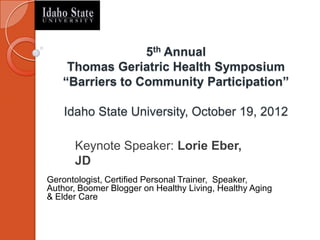 5th Annual
    Thomas Geriatric Health Symposium
   “Barriers to Community Participation”

    Idaho State University, October 19, 2012

      Keynote Speaker: Lorie Eber,
      JD
Gerontologist, Certified Personal Trainer, Speaker,
Author, Boomer Blogger on Healthy Living, Healthy Aging
& Elder Care
 