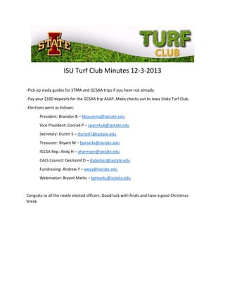 ISU Turf Club Minutes 12-3-2013
-Pick up study guides for STMA and GCSAA trips if you have not already.
-Pay your $100 deposits for the GCSAA trip ASAP. Make checks out to Iowa State Turf Club.
-Elections went as follows:
President: Brandon B – bbousema@iastate.edu
Vice President: Conrad P – cpannkuk@iastate.edu
Secretary: Dustin S – dschell7@iastate.edu
Treasurer: Bryant M – bpmarks@iastate.edu
IGCSA Rep: Andy H – aharmsen@iastate.edu
CALS Council: Desmond D – dsdecker@iastate.edu
Fundraising: Andrew Y – awya@iastate.edu
Webmaster: Bryant Marks – bpmarks@iastate.edu

Congrats to all the newly elected officers. Good luck with finals and have a good Christmas
break.

 