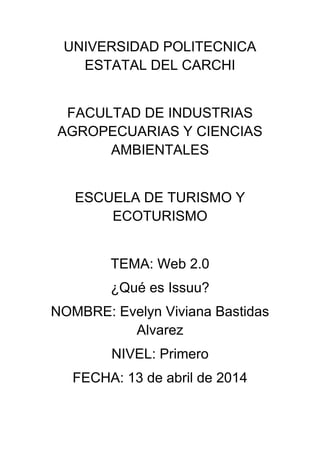 UNIVERSIDAD POLITECNICA
ESTATAL DEL CARCHI
FACULTAD DE INDUSTRIAS
AGROPECUARIAS Y CIENCIAS
AMBIENTALES
ESCUELA DE TURISMO Y
ECOTURISMO
TEMA: Web 2.0
¿Qué es Issuu?
NOMBRE: Evelyn Viviana Bastidas
Alvarez
NIVEL: Primero
FECHA: 13 de abril de 2014
 