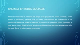 PAGINAS EN REDES SOCIALES
Para las empresas la creación de blogs o de paginas en redes sociales ( como
twitter o facebook) permite que se creen comunidades en referencias a sus
productos donde se ofrezca atención al usuario en preventa para captarlos y
post venta para fidelizarlos o entornos colaborativos entre sus empleados a la
hora de llevar a cabo nuevos proyectos.
 
